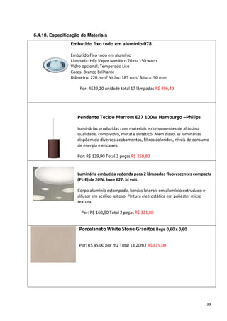 6.4.10. Especificação de Materiais
                 Embutido fixo todo em alumínio 078

                 Embutido Fixo todo em alumínio
                 Lâmpada: HQI Vapor Metálico 70 ou 150 watts
                 Vidro opcional: Temperado Liso
                 Cores: Branco Brilhante
                 Diâmetro: 220 mm/ Nicho: 185 mm/ Altura: 90 mm

                     Por: R$29,20 unidade total 17 lâmpadas R$ 496,40




                    Pendente Tecido Marrom E27 100W Hamburgo –Philips

                    Luminárias produzidas com materiais e componentes de altíssima
                    qualidade, como vidro, metal e sintético. Além disso, as luminárias
                    dispõem de diversos acabamentos, filtros coloridos, níveis de consumo
                    de energia e encaixes.

                    Por: R$ 129,90 Total 2 peças R$ 259,80


                    Luminária embutida redonda para 2 lâmpadas fluorescentes compacta
                    (PL-E) de 20W, base E27, bi volt.

                    Corpo alumínio estampado, bordas laterais em alumínio extrudado e
                    difusor em acrílico leitoso. Pintura eletrostática em poliéster micro
                    textura.

                      Por: R$ 160,90 Total 2 peças R$ 321,80


                     Porcelanato White Stone Granitos Bege 0,60 x 0,60


                     Por: R$ 45,00 por m2 Total 18.20m2 R$ 819,00




                                                                                            39
 
