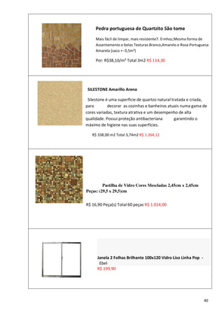 Pedra portuguesa de Quartzito São tome
            Mais fácil de limpar, mais resistente7. 0 mhoz,Mesma forma de
            Assentamento e belas Texturas Branco,Amarelo e Rosa.Portuguesa
            Amarela (saco +- 0,5m²)

            Por: R$38,10/m² Total 3m2 R$ 114,30




        SILESTONE Amarillo Arena

        Silestone é uma superfície de quartzo natural tratada e criada,
       para        decorar as cozinhas e banheiros atuais numa gama de
       cores variadas, textura atrativa e um desempenho de alta
       qualidade. Possui proteção antibacteriana       garantindo o
       máximo de higiene nas suas superfícies.

Por:      R$ 338,00 m2 Total 3,74m2 R$ 1.264,12




                Pastilha de Vidro Cores Mescladas 2,45cm x 2,45cm
       Peças: (29,5 x 29,5)cm


       R$ 16,90 Peça(s) Total 60 peças R$ 1.014,00




             Janela 2 Folhas Brilhante 100x120 Vidro Liso Linha Pop -
              Ebel
             R$ 199,90




                                                                        40
 