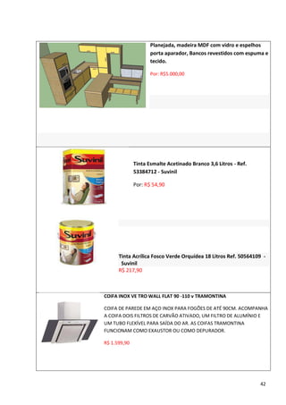 Planejada, madeira MDF com vidro e espelhos
                     porta aparador, Bancos revestidos com espuma e
                     tecido.

                     Por: R$5.000,00




              Tinta Esmalte Acetinado Branco 3,6 Litros - Ref.
              53384712 - Suvinil

              Por: R$ 54,90




      Tinta Acrílica Fosco Verde Orquídea 18 Litros Ref. 50564109 -
       Suvinil
      R$ 217,90



COIFA INOX VE TRO WALL FLAT 90 -110 v TRAMONTINA

COIFA DE PAREDE EM AÇO INOX PARA FOGÕES DE ATÉ 90CM. ACOMPANHA
A COIFA DOIS FILTROS DE CARVÃO ATIVADO, UM FILTRO DE ALUMÍNIO E
UM TUBO FLEXÍVEL PARA SAÍDA DO AR. AS COIFAS TRAMONTINA
FUNCIONAM COMO EXAUSTOR OU COMO DEPURADOR.

R$ 1.599,90




                                                                 42
 