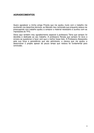 AGRADECIMENTOS



Quero agradecer a minha amiga Priscila que me ajudou muito com o trabalho me
auxiliando nos desenhos técnicos, ao Marcelo meu namorado que enquanto estava me
preocupando com trabalho ajudou a comprar o material necessário e auxiliou com as
impressões do TFG.
Deixo aqui também meu agradecimento especial à professora Tânia que sempre foi
decidida e dedicada ao seu trabalho. A professora Renata que sempre foi dura e
sincera ao questionar e fazer com que o melhor fosse feito. Á Professora Alessandra
pela sua força e persistência que são admiráveis, a clareza que me ajudou a
desenvolver o projeto apesar do pouco tempo que restava foi fundamental para
conclusão.




                                                                                  4
 