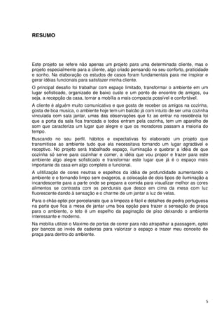 RESUMO




Este projeto se refere não apenas um projeto para uma determinada cliente, mas o
projeto especialmente para a cliente, algo criado pensando no seu conforto, praticidade
e sonho. Na elaboração os estudos de casos foram fundamentais para me inspirar e
gerar idéias funcionais para satisfazer minha cliente.
O principal desafio foi trabalhar com espaço limitado, transformar o ambiente em um
lugar sofisticado, organizado de baixo custo e um ponto de encontre de amigos, ou
seja, a recepção da casa, tornar a mobília a mais compacta possível e confortável.
A cliente é alguém muito comunicativa e que gosta de receber os amigos na cozinha,
gosta de boa musica, o ambiente hoje tem um balcão já com intuito de ser uma cozinha
vinculada com sala jantar, umas das observações que fiz ao entrar na residência foi
que a porta da sala fica trancada e todos entram pela cozinha, tem um aparelho de
som que caracteriza um lugar que alegre e que os moradores passam a maioria do
tempo.
Buscando no seu perfil, hábitos e expectativas foi elaborado um projeto que
transmitisse ao ambiente tudo que ela necessitava tornando um lugar agradável e
receptivo. No projeto será trabalhado espaço, iluminação e quebrar a idéia de que
cozinha só serve para cozinhar e comer, a idéia que vou propor e trazer para este
ambiente algo alegre sofisticado e transformar este lugar que já é o espaço mais
importante da casa em algo completo e funcional.
A ulitilização de cores neutras e espelhos da idéia de profundidade aumentando o
ambiente e o tornando limpo sem exageros, a colocação de dois tipos de iluminação a
incandescente para a parte onde se prepara a comida para visualizar melhor as cores
alimentos se contrasta com os pendurais que desce em cima da mesa com luz
fluorescente dando à sensação e o charme de um jantar a luz de velas.
Para o chão optei por porcelanato que a limpeza é fácil e detalhes de pedra portuguesa
na parte que fica a mesa de jantar uma boa opção para trazer a sensação de praça
para o ambiente, o teto é um espelho da paginação de piso deixando o ambiente
interessante e moderno.
Na mobília utilizei o Maximo de portas de correr para não atrapalhar a passagem, optei
por bancos ao invés de cadeiras para valorizar o espaço e trazer meu conceito de
praça para dentro do ambiente.




                                                                                     5
 