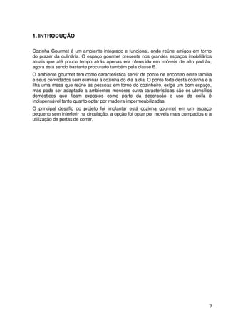 1. INTRODUÇÃO

Cozinha Gourmet é um ambiente integrado e funcional, onde reúne amigos em torno
do prazer da culinária. O espaço gourmet presente nos grandes espaços imobiliários
atuais que até pouco tempo atrás apenas era oferecido em imóveis de alto padrão,
agora está sendo bastante procurado também pela classe B.
O ambiente gourmet tem como característica servir de ponto de encontro entre família
e seus convidados sem eliminar a cozinha do dia a dia. O ponto forte desta cozinha é a
ilha uma mesa que reúne as pessoas em torno do cozinheiro, exige um bom espaço,
mas pode ser adaptado a ambientes menores outra características são os utensílios
domésticos que ficam expostos como parte da decoração o uso de coifa é
indispensável tanto quanto optar por madeira impermeabilizadas.
O principal desafio do projeto foi implantar está cozinha gourmet em um espaço
pequeno sem interferir na circulação, a opção foi optar por moveis mais compactos e a
utilização de portas de correr.




                                                                                    7
 