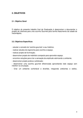 2. OBJETIVOS



2.1. Objetivo Geral



O objetivo do presente trabalho final de Graduação é desenvolver e documentar o
projeto de interiores para uma cozinha Gourmet para família Nascimento da cidade de
Iracemápolis.



2.2. Objetivos Específicos


- estudar o conceito de ‘cozinha gourmet’ e seu histórico.
- realizar estudos de ergonomia para cozinha e espaço.
- realizar projeto de Iluminação;
- desenvolver projeto de mobiliário compacto para aproveitar espaço.
- encontrar soluções para criar a sensação de amplitude valorizando o ambiente;
- desenvolver projeto pratica e sofisticado;
- desenvolver uma cozinha gourmet diferenciada aproveitando todo espaço sem
interferir na circulação.
- Criar um ambiente confortável e divertido, integrando ambientes e estilos .




                                                                                  8
 