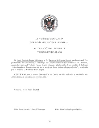 UNIVERSIDAD DE GRANADA
INGENIER´IA ELECTR´ONICA INDUSTRIAL
AUTORIZACI´ON DE LECTURA DE
TRABAJO FIN DE GRADO
D. Juan Antonio L´opez Villanueva y D. Salvador Rodr´ıguez Bol´ıvar profesores del De-
partamento de Electr´onica y Tecnolog´ıa de Computadores de la Universidad de Granada,
como directores del Trabajo Fin de Grado titulado “Elaboraci´on de un modelo de bater´ıas
Li-ion basado en la aproximaci´on de la part´ıcula ´unica incluyendo degradaci´on” y realizado
por el alumno D. Germ´an Bravo L´opez
CERTIFICAN que el citado Trabajo Fin de Grado ha sido realizado y redactado por
dicho alumno y autorizan su presentaci´on.
Granada, 16 de Junio de 2018
Fdo. Juan Antonio L´opez Villanueva Fdo. Salvador Rodr´ıguez Bol´ıvar
XI
 