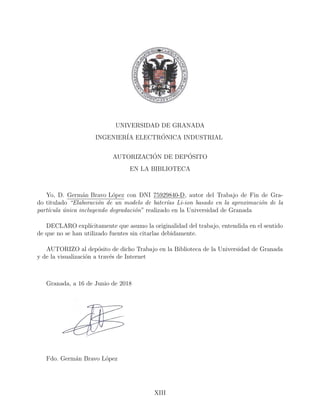 UNIVERSIDAD DE GRANADA
INGENIER´IA ELECTR´ONICA INDUSTRIAL
AUTORIZACI´ON DE DEP´OSITO
EN LA BIBLIOTECA
Yo, D. Germ´an Bravo L´opez con DNI 75929840-D, autor del Trabajo de Fin de Gra-
do titulado “Elaboraci´on de un modelo de bater´ıas Li-ion basado en la aproximaci´on de la
part´ıcula ´unica incluyendo degradaci´on” realizado en la Universidad de Granada
DECLARO expl´ıcitamente que asumo la originalidad del trabajo, entendida en el sentido
de que no se han utilizado fuentes sin citarlas debidamente.
AUTORIZO al dep´osito de dicho Trabajo en la Biblioteca de la Universidad de Granada
y de la visualizaci´on a trav´es de Internet
Granada, a 16 de Junio de 2018
Fdo. Germ´an Bravo L´opez
XIII
 