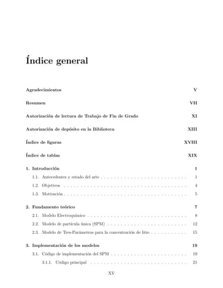 ´Indice general
Agradecimientos V
Resumen VII
Autorizaci´on de lectura de Trabajo de Fin de Grado XI
Autorizaci´on de dep´osito en la Biblioteca XIII
´Indice de ﬁguras XVIII
´Indice de tablas XIX
1. Introducci´on 1
1.1. Antecedentes y estado del arte . . . . . . . . . . . . . . . . . . . . . . . . . . 1
1.2. Objetivos . . . . . . . . . . . . . . . . . . . . . . . . . . . . . . . . . . . . . 4
1.3. Motivaci´on . . . . . . . . . . . . . . . . . . . . . . . . . . . . . . . . . . . . . 5
2. Fundamento te´orico 7
2.1. Modelo Electroqu´ımico . . . . . . . . . . . . . . . . . . . . . . . . . . . . . . 8
2.2. Modelo de part´ıcula ´unica (SPM) . . . . . . . . . . . . . . . . . . . . . . . . 12
2.3. Modelo de Tres-Par´ametros para la concentraci´on de litio . . . . . . . . . . . 15
3. Implementaci´on de los modelos 19
3.1. C´odigo de implementaci´on del SPM . . . . . . . . . . . . . . . . . . . . . . . 19
3.1.1. C´odigo principal . . . . . . . . . . . . . . . . . . . . . . . . . . . . . 21
XV
 