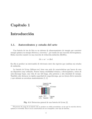 Cap´ıtulo 1
Introducci´on
1.1. Antecedentes y estado del arte
Una bater´ıa de ion de litio es un sistema de almacenamiento de energ´ıa que convierte
energ´ıa qu´ımica en energ´ıa el´ectrica y viceversa 1
, por medio de una reacci´on electroqu´ımica.
Dicha reacci´on consiste en una reacci´on de reducci´on-oxidaci´on (RedOx),
Ox + ne−
Red.
En ella se produce un intercambio de electrones entre dos especies que cambian sus estados
de oxidaci´on.
La bater´ıa de Li-ion (lithium-ion) tiene una serie de caracter´ısticas que hacen de esta
un dispositivo muy utilizado. Poseen buena estabilidad t´ermica y electroqu´ımica, ratios de
auto-descarga bajos, una vida de uso ´util larga, alta potencia y alta densidad de energ´ıa.
Tambi´en cabe destacar su r´apida capacidad de carga-descarga, que no tienen efecto memoria
y que adem´as no necesitan mantenimiento [1, 2].
Fig. 1.1: Estructura general de una bater´ıa de Li-ion [3].
1
El proceso de carga de la bater´ıa solo se produce en celdas secundarias, en las que la reacci´on electro-
qu´ımica es reversible. Esto le da la caracter´ıstica de ser recargable a este tipo de bater´ıas.
1
 
