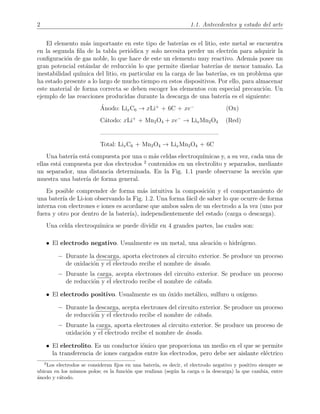 2 1.1. Antecedentes y estado del arte
El elemento m´as importante en este tipo de bater´ıas es el litio, este metal se encuentra
en la segunda ﬁla de la tabla peri´odica y solo necesita perder un electr´on para adquirir la
conﬁguraci´on de gas noble, lo que hace de este un elemento muy reactivo. Adem´as posee un
gran potencial est´andar de reducci´on lo que permite dise˜nar bater´ıas de menor tama˜no. La
inestabilidad qu´ımica del litio, en particular en la carga de las bater´ıas, es un problema que
ha estado presente a lo largo de mucho tiempo en estos dispositivos. Por ello, para almacenar
este material de forma correcta se deben escoger los elementos con especial precauci´on. Un
ejemplo de las reacciones producidas durante la descarga de una bater´ıa es el siguiente:
´Anodo: LixC6 → xLi+
+ 6C + xe−
(Ox)
C´atodo: xLi+
+ Mn2O4 + xe−
→ LixMn2O4 (Red)
Total: LixC6 + Mn2O4 → LixMn2O4 + 6C
Una bater´ıa est´a compuesta por una o m´as celdas electroqu´ımicas y, a su vez, cada una de
ellas est´a compuesta por dos electrodos 2
contenidos en un electrolito y separados, mediante
un separador, una distancia determinada. En la Fig. 1.1 puede observarse la secci´on que
muestra una bater´ıa de forma general.
Es posible comprender de forma m´as intuitiva la composici´on y el comportamiento de
una bater´ıa de Li-ion observando la Fig. 1.2. Una forma f´acil de saber lo que ocurre de forma
interna con electrones e iones es acordarse que ambos salen de un electrodo a la vez (uno por
fuera y otro por dentro de la bater´ıa), independientemente del estado (carga o descarga).
Una celda electroqu´ımica se puede dividir en 4 grandes partes, las cuales son:
• El electrodo negativo. Usualmente es un metal, una aleaci´on o hidr´ogeno.
− Durante la descarga, aporta electrones al circuito exterior. Se produce un proceso
de oxidaci´on y el electrodo recibe el nombre de ´anodo.
− Durante la carga, acepta electrones del circuito exterior. Se produce un proceso
de reducci´on y el electrodo recibe el nombre de c´atodo.
• El electrodo positivo. Usualmente es un ´oxido met´alico, sulfuro u ox´ıgeno.
− Durante la descarga, acepta electrones del circuito exterior. Se produce un proceso
de reducci´on y el electrodo recibe el nombre de c´atodo.
− Durante la carga, aporta electrones al circuito exterior. Se produce un proceso de
oxidaci´on y el electrodo recibe el nombre de ´anodo.
• El electrolito. Es un conductor i´onico que proporciona un medio en el que se permite
la transferencia de iones cargados entre los electrodos, pero debe ser aislante el´ectrico
2
Los electrodos se consideran ﬁjos en una bater´ıa, es decir, el electrodo negativo y positivo siempre se
ubican en los mismos polos; es la funci´on que realizan (seg´un la carga o la descarga) la que cambia, entre
´anodo y c´atodo.
 