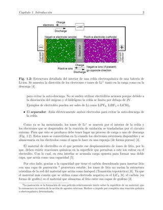 Cap´ıtulo 1. Introducci´on 3
Fig. 1.2: Estructura detallada del interior de una celda electroqu´ımica de una bater´ıa de
Li-ion. Se muestra la direcci´on de los electrones e iones de Li+
tanto en la carga como en la
descarga [4].
para evitar la auto-descarga. No se suelen utilizar electrolitos acuosos porque debido a
la disociaci´on del ox´ıgeno y el hidr´ogeno la celda se limita por debajo de 2V.
Ejemplos de electrolito pueden ser sales de Li como LiPF6, LiBF4 o LiClO4.
• El separador. A´ısla el´ectricamente ambos electrodos para evitar la auto-descarga de
la celda.
Como ya se ha mencionado, los iones de Li+
se mueven por el interior de la celda y
los electrones que se desprenden de la reacci´on de oxidaci´on se trasladar´ıan por el circuito
externo. Para que esto se produzca debe tener lugar un proceso de carga o uno de descarga
(Fig. 1.2). Estos iones se convertir´ıan en Li cuando los electrones estuviesen disponibles y se
almacenar´ıa en los electrodos como el agua lo hace en una esponja (de forma porosa) [4].
El material de electrolito es el que permite ese desplazamiento de iones de litio, por lo
que, deben existir reacciones qu´ımicas en la superﬁcie que permitan a este ion entrar en el
electrolito. Con lo cual, en esta interfaz se acumula carga opuesta para formar una doble
capa, que act´ua como una capacidad [5].
Por otro lado, gracias a la capacidad que tiene el carb´on desordenado para insertar litio
con una capa de pasivaci´on 3
protectora estable, los iones de litio no var´ıan la estructura
cristalina de la red del material que act´ua como hu´esped (Transici´on topot´actica) [6]. Ya que
el material m´as com´un que se utiliza como electrodo negativo es el LiC6 [6], el carb´on (en
forma de graﬁto) es el material que almacena al litio entre sus capas de grafeno [4].
3
La pasivaci´on es la formaci´on de una pel´ıcula relativamente inerte sobre la superﬁcie de un material, que
lo enmascara en contra de la acci´on de agentes externos. Reduce o impide por completo una reacci´on qu´ımica
o electroqu´ımica determinada.
 