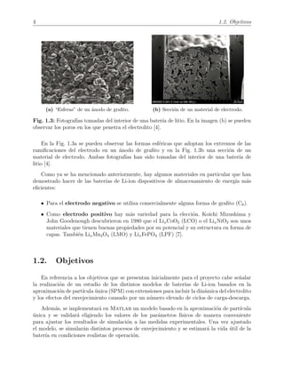 4 1.2. Objetivos
(a) “Esferas” de un ´anodo de graﬁto. (b) Secci´on de un material de electrodo.
Fig. 1.3: Fotograf´ıas tomadas del interior de una bater´ıa de litio. En la imagen (b) se pueden
observar los poros en los que penetra el electrolito [4].
En la Fig. 1.3a se pueden observar las formas esf´ericas que adoptan los extremos de las
ramiﬁcaciones del electrodo en un ´anodo de graﬁto y en la Fig. 1.3b una secci´on de un
material de electrodo. Ambas fotograf´ıas han sido tomadas del interior de una bater´ıa de
litio [4].
Como ya se ha mencionado anteriormente, hay algunos materiales en particular que han
demostrado hacer de las bater´ıas de Li-ion dispositivos de almacenamiento de energ´ıa m´as
eﬁcientes:
• Para el electrodo negativo se utiliza comercialmente alguna forma de graﬁto (C6).
• Como electrodo positivo hay m´as variedad para la elecci´on. Koichi Mizushima y
John Goodenough descubrieron en 1980 que el LixCoO2 (LCO) o el LixNiO2 son unos
materiales que tienen buenas propiedades por su potencial y su estructura en forma de
capas. Tambi´en LixMn2O4 (LMO) y LixFePO4 (LPF) [7].
1.2. Objetivos
En referencia a los objetivos que se presentan inicialmente para el proyecto cabe se˜nalar
la realizaci´on de un estudio de los distintos modelos de bater´ıas de Li-ion basados en la
aproximaci´on de part´ıcula ´unica (SPM) con extensiones para incluir la din´amica del electrolito
y los efectos del envejecimiento causado por un n´umero elevado de ciclos de carga-descarga.
Adem´as, se implementar´a en Matlab un modelo basado en la aproximaci´on de part´ıcula
´unica y se validar´a eligiendo los valores de los par´ametros f´ısicos de manera conveniente
para ajustar los resultados de simulaci´on a las medidas experimentales. Una vez ajustado
el modelo, se simular´an distintos procesos de envejecimiento y se estimar´a la vida ´util de la
bater´ıa en condiciones realistas de operaci´on.
 