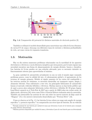 Cap´ıtulo 1. Introducci´on 5
Fig. 1.4: Comparaci´on del potencial de distintos materiales de electrodo positivo [8].
Tambi´en se utilizar´a el modelo desarrollado para caracterizar una celda de Li-ion obtenien-
do curvas I-V de carga y descarga con diferentes tasas de corriente y distintas profundidades
de ciclo, as´ı como curvas de respuesta transitoria.
1.3. Motivaci´on
Hoy en d´ıa existen numerosos problemas relacionados con la movilidad de los aparatos
electr´onicos y el´ectricos y con la eﬁciencia energ´etica que estos poseen, por lo tanto supone una
necesidad encontrar una forma de almacenamiento de energ´ıa eﬁciente, barata y duradera.
Las bater´ıas de Li-ion pueden ser una soluci´on adecuada, pero es necesario entender su
funcionamiento interno para aprovecharlas al m´aximo.
La gran cantidad de autom´oviles actualmente en uso en todo el mundo sigue causando
problemas graves, como la calidad del aire, el calentamiento global y el agotamiento de los
recursos de energ´ıa primaria. Debido al r´apido aumento de los costos del combustible y
las estrictas normas de emisiones, es necesario desarrollar un transporte seguro, limpio y
altamente eﬁciente. Para enfrentarse a este reto, los principales fabricantes de autom´oviles
lanzan al mercado veh´ıculos h´ıbridos y el´ectricos. Muchas marcas ya han hecho p´ublico que
de aqu´ı a pocos a˜nos solamente fabricar´an coches el´ectricos o h´ıbridos [9]. El grupo Jaguar
Land Rover anunci´o en el Tech Fest de 2017 que a partir de 2020 todos sus coches ser´an, de
alg´un modo, el´ectricos [10]; otros como Volvo o General Motors realizar´an antes la conversi´on.
Tambi´en son destacables las noticias de este a˜no sobre los nuevos motores de ﬂujo axial de
“Magnax” [11] o los motores intrarrueda desarrollados por “Protean Drive” [12].
Como se observa en la Fig. 1.5, las bater´ıas Li-ion cubren un rango m´as amplio de energ´ıa
espec´ıﬁca 4
y potencia espec´ıﬁca 5
en comparaci´on con otros tipos de bater´ıas. En un veh´ıculo
4
Energ´ıa nominal de una bater´ıa por unidad de masa que determina el peso de la bater´ıa para conseguir
un rango el´ectrico determinado.
5
M´axima potencia disponible por unidad de masa y determina el peso de una bater´ıa para un determinado
 