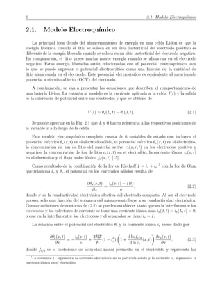 8 2.1. Modelo Electroqu´ımico
2.1. Modelo Electroqu´ımico
La principal idea detr´as del almacenamiento de energ´ıa en una celda Li-ion es que la
energ´ıa liberada cuando el litio se coloca en un ´area insterticial del electrodo positivo es
diferente de la energ´ıa liberada cuando se coloca en un sitio insterticial del electrodo negativo.
En comparaci´on, el litio posee mucha mayor energ´ıa cuando se almacena en el electrodo
negativo. Estas energ´ıa liberadas est´an relacionadas con el potencial electroqu´ımico, con
lo que se puede expresar el potencial electrost´atico como una funci´on de la cantidad de
litio almacenada en el electrodo. Este potencial electrost´atico es equivalente al mencionado
potencial a circuito abierto (OCV) del electrodo.
A continuaci´on, se van a presentar las ecuaciones que describen el comportamiento de
una bater´ıa Li-ion. La entrada al modelo es la corriente aplicada a la celda I(t) y la salida
es la diferencia de potencial entre sus electrodos y que se obtiene de
V (t) = θs(L, t) − θs(0, t). (2.1)
Se puede apreciar en la Fig. 2.1 que L y 0 hacen referencia a las respectivas posiciones de
la variable x a lo largo de la celda.
Este modelo electroqu´ımico completo consta de 6 variables de estado que incluyen el
potencial el´ectrico θs(x, t) en el electrodo s´olido, el potencial el´ectrico θe(x, t) en el electrolito,
la concentraci´on de ion de litio del material activo cs(x, r, t) en los electrodos positivo y
negativo, la concentraci´on de ion de litio ce(x, t) en el electrolito, la corriente i´onica ie(x, t)
en el electrolito y el ﬂujo molar i´onico jn(x, t) [15].
Como resultado de la combinaci´on de la ley de Kirchoﬀ I = is + ie
7
con la ley de Ohm
que relaciona is y θs, el potencial en los electrodos s´olidos resulta de
∂θs(x, t)
∂x
=
ie(x, t) − I(t)
σ
, (2.2)
donde σ es la conductividad electr´onica efectiva del electrodo completo. Al ser el electrodo
poroso, solo una fracci´on del volumen del mismo contribuye a su conductividad electr´onica.
Como condiciones de contorno de (2.2) se pueden establecer tanto que en la interfaz entre los
electrodos y los colectores de corriente se tiene una corriente i´onica nula ie(0, t) = ie(L, t) = 0,
o que en la interfaz entre los electrodos y el separador se tiene ie = I.
La relaci´on entre el potencial del electrolito θe y la corriente i´onica ie viene dado por
∂θe(x, t)
∂x
= −
ie(x, t)
κ
+
2RT
F
(1 − t0
c) 1 +
d ln fc/a
d ln ce
(x, t)
∂ce(x, t)
∂x
, (2.3)
donde fc/a es el coeﬁciente de actividad molar promedio en el electrolito y representa las
7
La corriente is representa la corriente electr´onica en la part´ıcula s´olida y la corriente ie representa la
corriente i´onica en el electrolito.
 