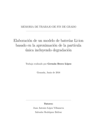 MEMORIA DE TRABAJO DE FIN DE GRADO
Elaboraci´on de un modelo de bater´ıas Li-ion
basado en la aproximaci´on de la part´ıcula
´unica incluyendo degradaci´on
Trabajo realizado por Germ´an Bravo L´opez
Granada, Junio de 2018
Tutores:
Juan Antonio L´opez Villanueva
Salvador Rodr´ıguez Bol´ıvar
 