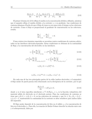 10 2.1. Modelo Electroqu´ımico
∂ce(x, t)
∂x
=
∂
∂x
De
∂ce(x, t)
∂x
+
1
Fεe
∂(t0
aie(x, t))
∂x
. (2.8)
El primer t´ermino de (2.8) reﬂeja el cambio en la concentraci´on debido a difusi´on, mientras
que el segundo reﬂeja el cambio debido a la corriente ie y su gradiente. Las condiciones de
contorno plasman el hecho de que el ﬂujo de iones es cero para todo el tiempo en los colectores
de corriente. Como el ﬂujo es proporcional al gradiente de concentraci´on en los colectores,
resulta
∂ce
∂x x=0
=
∂ce
∂x x=L
= 0. (2.9)
Como existen tres dominios espaciales se necesitan cuatro condiciones de contorno adicio-
nales en las interfaces electrodo-separador. Estas condiciones se obtienen de la continuidad
de ﬂujo y la concentraci´on del electrolito en las interfaces.
ε−
e De
∂ce
∂x x=L−
n
= εsep
e De
∂ce
∂x x=Lsep
n
, (2.10)
εsep
e De
∂ce
∂x x=(Ln+Ls)sep
= ε+
e De
∂ce
∂x x=(Ln+Ls)+
, (2.11)
ce(L−
n , t) = ce(Lsep
n , t), (2.12)
y
ce((Ln + Ls)sep
, t) = ce((Ln + Ls)+
, t). (2.13)
En cada una de las tres principales partes de la celda (ambos electrodos y el separador)
el ﬂujo molar de pared porosa est´a relacionado con la divergencia de la corriente, por lo que
∂ie(x, t)
∂x
= aFjn(x, t), (2.14)
donde a es el ´area espec´ıﬁca interfacial, a (3/Rp)εs, y εs es la fracci´on volum´etrica del
material s´olido de electrodo en el electrodo poroso. Para las condiciones de contorno se
tiene que ie(0, t) = ie(L, t) = 0, en los colectores de corriente y que ∀x ∈ [Ln, (Ln + Ls)] :
ie(x, t) = I, manteniendo la continuidad de la corriente se debe establecer para ambos lados
del separador.
El ﬂujo molar depende de la concentraci´on de litio en el s´olido cs y la concentraci´on de
litio en el electrolito ce. Para ello, la ecuaci´on de Butler-Volmer describe la relaci´on entre este
y el sobrepotencial, dada por
 