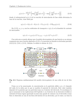 Cap´ıtulo 2. Fundamento te´orico 11
jn(x, t) =
i0(x, t)
F
exp
αaF
RT
ηs(x, t) − exp
−αcF
RT
ηs(x, t) , (2.15)
donde el sobrepotencial ηs(x, t) de la reacci´on de intercalaci´on de fase s´olida determina la
tasa de la reacci´on, viene dado por
ηs(x, t) = θs(x, t) − θe(x, t) − U(css(x, t)) − FRSEIjn(x, t). (2.16)
En (2.15), αa y αc son los coeﬁcientes de transporte e i0(x, t) es la densidad de corriente
de intercambio:
i0(x, t) = reff ce(x, t)αa
(cs,max − css(x, t))αa
css(x, t)αc
. (2.17)
Con todo esto se puede aﬁrmar que el modelo electroqu´ımico de una bater´ıa es un sistema
compuesto por una ecuaci´on algebraica (2.15) y 5 ecuaciones no lineales en derivadas parciales
(2.2)-(2.4), (2.8) y (2.14). Adem´as, la salida se obtiene de (2.1).
Fig. 2.1: Esquema unidimensional del modelo electroqu´ımico de una celda de ion de litio
[2].
Como ya se ha mencionado, la concentraci´on en la part´ıcula s´olida cs(x, r, t) depende
del radio de la esfera por la que se modela el material de electrodo. Este valor tambi´en
depende de la posici´on que esa part´ıcula toma en el interior del electrodo. Si recordamos lo
que se mencion´o en las explicaciones del Cap´ıtulo 1, en el interior de un electrodo el s´olido se
extiende de forma rugosa aportando un ´area muy grande de contacto con el electrolito (como
bien se observaba en una de las fotos del interior de un electrodo), por lo tanto, no tiene la
 