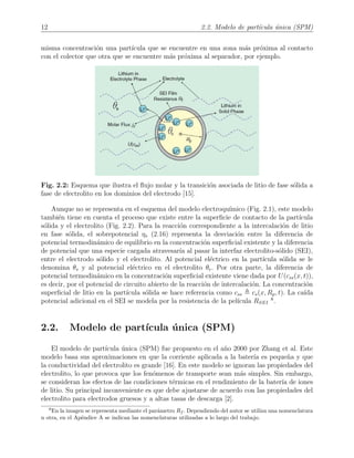 12 2.2. Modelo de part´ıcula ´unica (SPM)
misma concentraci´on una part´ıcula que se encuentre en una zona m´as pr´oxima al contacto
con el colector que otra que se encuentre m´as pr´oxima al separador, por ejemplo.
Fig. 2.2: Esquema que ilustra el ﬂujo molar y la transici´on asociada de litio de fase s´olida a
fase de electrolito en los dominios del electrodo [15].
Aunque no se representa en el esquema del modelo electroqu´ımico (Fig. 2.1), este modelo
tambi´en tiene en cuenta el proceso que existe entre la superﬁcie de contacto de la part´ıcula
s´olida y el electrolito (Fig. 2.2). Para la reacci´on correspondiente a la intercalaci´on de litio
en fase s´olida, el sobrepotencial ηs (2.16) representa la desviaci´on entre la diferencia de
potencial termodin´amico de equilibrio en la concentraci´on superﬁcial existente y la diferencia
de potencial que una especie cargada atravesar´ıa al pasar la interfaz electrolito-s´olido (SEI),
entre el electrodo s´olido y el electrolito. Al potencial el´ectrico en la part´ıcula s´olida se le
denomina θs y al potencial el´ectrico en el electrolito θe. Por otra parte, la diferencia de
potencial termodin´amico en la concentraci´on superﬁcial existente viene dada por U(css(x, t)),
es decir, por el potencial de circuito abierto de la reacci´on de intercalaci´on. La concentraci´on
superﬁcial de litio en la part´ıcula s´olida se hace referencia como css cs(x, Rp, t). La ca´ıda
potencial adicional en el SEI se modela por la resistencia de la pel´ıcula RSEI
8
.
2.2. Modelo de part´ıcula ´unica (SPM)
El modelo de part´ıcula ´unica (SPM) fue propuesto en el a˜no 2000 por Zhang et al. Este
modelo basa sus aproximaciones en que la corriente aplicada a la bater´ıa es peque˜na y que
la conductividad del electrolito es grande [16]. En este modelo se ignoran las propiedades del
electrolito, lo que provoca que los fen´omenos de transporte sean m´as simples. Sin embargo,
se consideran los efectos de las condiciones t´ermicas en el rendimiento de la bater´ıa de iones
de litio. Su principal inconveniente es que debe ajustarse de acuerdo con las propiedades del
electrolito para electrodos gruesos y a altas tasas de descarga [2].
8
En la imagen se representa mediante el par´ametro Rf . Dependiendo del autor se utiliza una nomenclatura
u otra, en el Ap´endice A se indican las nomenclaturas utilizadas a lo largo del trabajo.
 