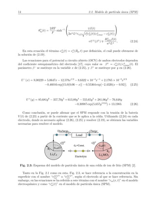 14 2.2. Modelo de part´ıcula ´unica (SPM)
θ±
s0
(t) =
2RT
F
sinh−1

 I(t)
2a±L±reff c0
ec±
ss(t)(c±
s,max − c±
ss(t))


+U±
(β±
)
R±
SEII(t)
a±L±
, (2.24)
En esta ecuaci´on el t´ermino c±
ss(t) = c±
s (Rp, t) por deﬁnici´on, el cu´al puede obtenerse de
la soluci´on de (2.19).
Las ecuaciones para el potencial a circuito abierto (OCV) de ambos electrodos dependen
del coeﬁciente estequiom´etrico del electrodo [17], cuyo valor es β±
= c±
ss(t)/c±
s,max(t). El
par´ametro β−
se sustituye en la variable x de (2.25), y β+
se sustituye por y en (2.26).
U−
(x) = 8,00229 + 5,0647x − 12,578x1/2
− 8,6322 × 10−4
x−1
+ 2,1765 × 10−5
x3/2
−0,46016 exp[15,0(0,06 − x)] − 0,55364 exp[−2,4326(x − 0,92)]. (2.25)
U+
(y) = 85,681y6
− 357,70y5
+ 613,89y4
− 555,65y3
+ 281,06y2
− 76,648y
−0,30987 exp(5,657y115,0
) + 13,1983. (2.26)
Como conclusi´on, se puede aﬁrmar que el SPM responde con la tensi´on de la bater´ıa
V (t) de (2.23) a partir de la corriente que se le aplica a la celda. Utilizando (2.24) en cada
electrodo, donde es necesario aplicar (2.26), (2.25) y resolver (2.19), se obtienen las variables
necesarias para resolver el modelo.
Fig. 2.3: Esquema del modelo de part´ıcula ´unica de una celda de ion de litio (SPM) [2].
Tanto en la Fig. 2.1 como en esta, Fig. 2.3, se hace referencia a la concentraci´on en la
superﬁcie con el nombre “csurf
s,p ” o “csurf
s,n ”, seg´un el electrodo al que se hace referencia. Sin
embargo, en las ecuaciones se ha referido a este t´ermino con el nombre “css(x, t)” en el modelo
electroqu´ımico y como “c±
ss(t)” en el modelo de part´ıcula ´unica (SPM).
 