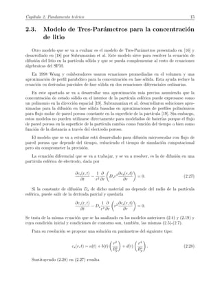 Cap´ıtulo 2. Fundamento te´orico 15
2.3. Modelo de Tres-Par´ametros para la concentraci´on
de litio
Otro modelo que se va a evaluar es el modelo de Tres-Par´ametros presentado en [16] y
desarrollado en [18] por Subramanian et al. Este modelo sirve para resolver la ecuaci´on de
difusi´on del litio en la part´ıcula s´olida y que se pueda complementar al resto de ecuaciones
algebraicas del SPM.
En 1998 Wang y colaboradores usaron ecuaciones promediadas en el volumen y una
aproximaci´on de perﬁl parab´olico para la concentraci´on en fase s´olida. Esta ayuda reduce la
ecuaci´on en derivadas parciales de fase s´olida en dos ecuaciones diferenciales ordinarias.
En este apartado se va a desarrollar una aproximaci´on m´as precisa asumiendo que la
concentraci´on de estado s´olido en el interior de la part´ıcula esf´erica puede expresarse como
un polinomio en la direcci´on espacial [19]. Subramanian et al. desarrollaron soluciones apro-
ximadas para la difusi´on en fase s´olida basadas en aproximaciones de perﬁles polin´omicos
para ﬂujo molar de pared porosa constante en la superﬁcie de la part´ıcula [19]. Sin embargo,
estos modelos no pueden utilizarse directamente para modelados de bater´ıas porque el ﬂujo
de pared porosa en la superﬁcie de la part´ıcula cambia como funci´on del tiempo o bien como
funci´on de la distancia a trav´es del electrodo poroso.
El modelo que se va a estudiar est´a desarrollado para difusi´on microescalar con ﬂujo de
pared porosa que depende del tiempo, reduciendo el tiempo de simulaci´on computacional
pero sin comprometer la precisi´on.
La ecuaci´on diferencial que se va a trabajar, y se va a resolver, es la de difusi´on en una
part´ıcula esf´erica de electrodo, dada por
∂cs(r, t)
∂t
−
1
r2
∂
∂r
Dsr2 ∂cs(r, t)
∂r
= 0. (2.27)
Si la constante de difusi´on Ds de dicho material no depende del radio de la part´ıcula
esf´erica, puede salir de la derivada parcial y quedar´ıa
∂cs(r, t)
∂t
− Ds
1
r2
∂
∂r
r2 ∂cs(r, t)
∂r
= 0.
Se trata de la misma ecuaci´on que se ha analizado en los modelos anteriores (2.4) y (2.19) y
cuya condici´on inicial y condiciones de contorno son, tambi´en, las mismas (2.5)-(2.7).
Para su resoluci´on se propone una soluci´on en par´ametros del siguiente tipo:
cs(r, t) = a(t) + b(t)
r2
R2
p
+ d(t)
r4
R4
p
. (2.28)
Sustituyendo (2.28) en (2.27) resulta
 