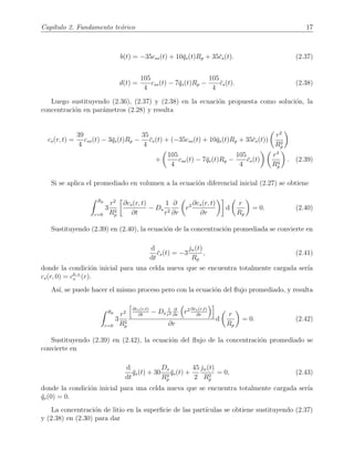 Cap´ıtulo 2. Fundamento te´orico 17
b(t) = −35css(t) + 10¯qs(t)Rp + 35¯cs(t). (2.37)
d(t) =
105
4
css(t) − 7¯qs(t)Rp −
105
4
¯cs(t). (2.38)
Luego sustituyendo (2.36), (2.37) y (2.38) en la ecuaci´on propuesta como soluci´on, la
concentraci´on en par´ametros (2.28) y resulta
cs(r, t) =
39
4
css(t) − 3¯qs(t)Rp −
35
4
¯cs(t) + (−35css(t) + 10¯qs(t)Rp + 35¯cs(t))
r2
R2
p
+
105
4
css(t) − 7¯qs(t)Rp −
105
4
¯cs(t)
r4
R4
p
. (2.39)
Si se aplica el promediado en volumen a la ecuaci´on diferencial inicial (2.27) se obtiene
Rp
r=0
3
r2
R2
p
∂cs(r, t)
∂t
− Ds
1
r2
∂
∂r
r2 ∂cs(r, t)
∂r
d
r
Rp
= 0. (2.40)
Sustituyendo (2.39) en (2.40), la ecuaci´on de la concentraci´on promediada se convierte en
d
dt
¯cs(t) = −3
jn(t)
Rp
, (2.41)
donde la condici´on inicial para una celda nueva que se encuentra totalmente cargada ser´ıa
cs(r, 0) = c0,±
s (r).
As´ı, se puede hacer el mismo proceso pero con la ecuaci´on del ﬂujo promediado, y resulta
Rp
r=0
3
r2
R2
p
∂cs(r,t)
∂t
− Ds
1
r2
∂
∂r
r2 ∂cs(r,t)
∂r
∂r
d
r
Rp
= 0. (2.42)
Sustituyendo (2.39) en (2.42), la ecuaci´on del ﬂujo de la concentraci´on promediado se
convierte en
d
dt
¯qs(t) + 30
Ds
R2
p
¯qs(t) +
45
2
jn(t)
R2
p
= 0, (2.43)
donde la condici´on inicial para una celda nueva que se encuentra totalmente cargada ser´ıa
¯qs(0) = 0.
La concentraci´on de litio en la superﬁcie de las part´ıculas se obtiene sustituyendo (2.37)
y (2.38) en (2.30) para dar
 