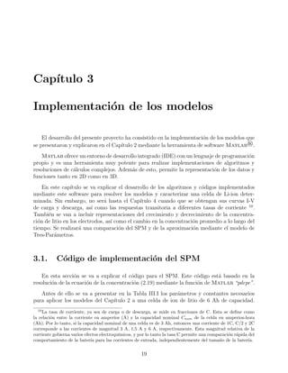 Cap´ıtulo 3
Implementaci´on de los modelos
El desarrollo del presente proyecto ha consistido en la implementaci´on de los modelos que
se presentaron y explicaron en el Cap´ıtulo 2 mediante la herramienta de software Matlab®.
Matlab ofrece un entorno de desarrollo integrado (IDE) con un lenguaje de programaci´on
propio y es una herramienta muy potente para realizar implementaciones de algoritmos y
resoluciones de c´alculos complejos. Adem´as de esto, permite la representaci´on de los datos y
funciones tanto en 2D como en 3D.
En este cap´ıtulo se va explicar el desarrollo de los algoritmos y c´odigos implementados
mediante este software para resolver los modelos y caracterizar una celda de Li-ion deter-
minada. Sin embargo, no ser´a hasta el Cap´ıtulo 4 cuando que se obtengan sus curvas I-V
de carga y descarga, as´ı como las respuestas transitoria a diferentes tasas de corriente 10
.
Tambi´en se van a incluir representaciones del crecimiento y decrecimiento de la concentra-
ci´on de litio en los electrodos, as´ı como el cambio en la concentraci´on promedio a lo largo del
tiempo. Se realizar´a una comparaci´on del SPM y de la aproximaci´on mediante el modelo de
Tres-Par´ametros.
3.1. C´odigo de implementaci´on del SPM
En esta secci´on se va a explicar el c´odigo para el SPM. Este c´odigo est´a basado en la
resoluci´on de la ecuaci´on de la concentraci´on (2.19) mediante la funci´on de Matlab “pdepe”.
Antes de ello se va a presentar en la Tabla III.I los par´ametros y constantes necesarios
para aplicar los modelos del Cap´ıtulo 2 a una celda de ion de litio de 6 Ah de capacidad.
10
La tasa de corriente, ya sea de carga o de descarga, se mide en fracciones de C. Esta se deﬁne como
la relaci´on entre la corriente en amperios (A) y la capacidad nominal Cnom de la celda en amperios-hora
(Ah). Por lo tanto, si la capacidad nominal de una celda es de 3 Ah, entonces una corriente de 1C, C/2 y 2C
corresponde a las corrientes de magnitud 3 A, 1,5 A y 6 A, respectivamente. Esta magnitud relativa de la
corriente gobierna varios efectos electroqu´ımicos, y por lo tanto la tasa C permite una comparaci´on r´apida del
comportamiento de la bater´ıa para las corrientes de entrada, independientemente del tama˜no de la bater´ıa.
19
 