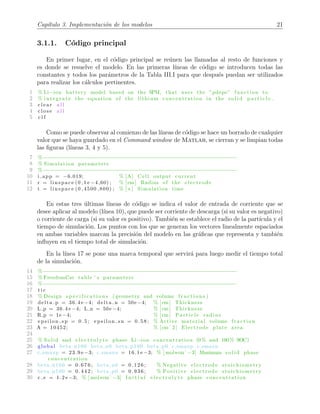 Cap´ıtulo 3. Implementaci´on de los modelos 21
3.1.1. C´odigo principal
En primer lugar, en el c´odigo principal se re´unen las llamadas al resto de funciones y
es donde se resuelve el modelo. En las primeras l´ıneas de c´odigo se introducen todas las
constantes y todos los par´ametros de la Tabla III.I para que despu´es puedan ser utilizados
para realizar los c´alculos pertinentes.
1 % Li−ion battery model based on the SPM, that uses the ”pdepe” function to
2 % i n te g r a t e the equation of the lithium concentration in the s o l i d p a r t i c l e .
3 c l e a r a l l
4 c l o s e a l l
5 c l f
Como se puede observar al comienzo de las l´ıneas de c´odigo se hace un borrado de cualquier
valor que se haya guardado en el Command window de Matlab, se cierran y se limpian todas
las ﬁguras (l´ıneas 3, 4 y 5).
7 %−−−−−−−−−−−−−−−−−−−−−−−−−−−−−−−−−−−−−−−−−−−−−−−−−−−−−−−−−−−−−−
8 % Simulation parameters
9 %−−−−−−−−−−−−−−−−−−−−−−−−−−−−−−−−−−−−−−−−−−−−−−−−−−−−−−−−−−−−−−
10 i app = −6.019; % [A] Cell output current
11 r = linspace (0 ,1 e −4 ,60) ; % [cm] Radius of the e l e c t ro d e
12 t = linspace (0 ,4500 ,800) ; % [ s ] Simulation time
En estas tres ´ultimas l´ıneas de c´odigo se indica el valor de entrada de corriente que se
desee aplicar al modelo (l´ınea 10), que puede ser corriente de descarga (si su valor es negativo)
o corriente de carga (si su valor es positivo). Tambi´en se establece el radio de la part´ıcula y el
tiempo de simulaci´on. Los puntos con los que se generan los vectores linealmente espaciados
en ambas variables marcan la precisi´on del modelo en las gr´aﬁcas que representa y tambi´en
inﬂuyen en el tiempo total de simulaci´on.
En la l´ınea 17 se pone una marca temporal que servir´a para luego medir el tiempo total
de la simulaci´on.
14 %−−−−−−−−−−−−−−−−−−−−−−−−−−−−−−−−−−−−−−−−−−−−−−−−−−−−−−−−−−−−−−
15 % FreedomCar table ’ s parameters
16 %−−−−−−−−−−−−−−−−−−−−−−−−−−−−−−−−−−−−−−−−−−−−−−−−−−−−−−−−−−−−−−
17 t i c
18 % Design s p e c i f i c a t i o n s ( geometry and volume f r a c t i o n s )
19 delta p = 36.4 e −4; delta n = 50e −4; % [cm] Thickness
20 L p = 36.4 e −4; L n = 50e −4; % [cm] Thickness
21 R p = 1e −4; % [cm] P a r t i c l e radius
22 e p s i l o n s p = 0 . 5 ; e p s i l o n s n = 0 . 5 8 ; % Active material volume f r a c t i o n
23 A = 10452; % [cmˆ2] Electrode plate area
24
25 % Solid and e l e c t r o l y t e phase Li−ion concentration (0 % and 100 % SOC)
26 global beta n100 beta n0 beta p100 beta p0 c smaxp c smaxn
27 c smaxp = 23.9 e −3; c smaxn = 16.1 e −3; % [ mol*cmˆ−3] Maximum s o l i d phase
concentration
28 beta n100 = 0.676; beta n0 = 0.126; % Negative e l ec t r o d e stoichiometry
29 beta p100 = 0.442; beta p0 = 0.936; % Positive el e c t r od e stoichiometry
30 c e = 1.2 e −3; % [ mol*cmˆ−3] I n i t i a l e l e c t r o l y t e phase concentration
 