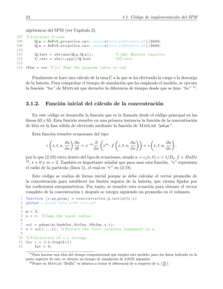 24 3.1. C´odigo de implementaci´on del SPM
algebraicas del SPM (ver Cap´ıtulo 2).
107 % Calculate C−rate
108 Q p = A*F*L p* e p s i l o n s p *c smaxp *( beta p100−beta p0 ) /3600;
109 Q n = A*F*L n* e p s i l o n s n *c smaxn *( beta n100−beta n0 ) /3600;
110
111 Q batt = abs (min(Q p , Q n) ) ; % [Ah] Battery capacity
112 C rate = abs ( i app ) /Q batt % C−rate
113
114 tSim = toc % [ s ] Time the program takes to end
Finalmente se hace una c´alculo de la tasa C a la que se ha efectuado la carga o la descarga
de la bater´ıa. Para comprobar el tiempo de simulaci´on que ha empleado el modelo, se ejecuta
la funci´on “toc” de Matlab que devuelve la diferencia de tiempo desde que se hizo “tic” 11
.
3.1.2. Funci´on inicial del c´alculo de la concentraci´on
En este c´odigo se desarrolla la funci´on que es la llamada desde el c´odigo principal en las
l´ıneas 63 y 65. Esta funci´on resuelve en una primera instancia la funci´on de la concentraci´on
de litio en la fase s´olida de electrodo mediante la funci´on de Matlab “pdepe”.
Esta funci´on resuelve ecuaciones del tipo
c x, t, u,
∂u
∂x
∂u
∂t
= x−m ∂
∂x
xm
· f x, t, u,
∂u
∂x
+ s x, t, u,
∂u
∂x
,
por lo que (2.19) entra dentro del tipo de ecuaciones, siendo u = cs(r, t), c = 1/Ds, f = DuDx
12
, s = 0 y m = 2. Tambi´en es importante se˜nalar que para usar esta funci´on, “x” representa
el radio de la part´ıcula (l´ınea 5), el cual es “r” en (2.19).
Este c´odigo se realiza de forma inicial porque se debe calcular el vector promedio de
la concentraci´on para establecer los l´ımites seguros de la bater´ıa, que vienen ﬁjados por
los coeﬁcientes estequim´etricos. Por tanto, se resuelve esta ecuaci´on para obtener el vector
completo de la concentraci´on y despu´es se integra siguiendo un promedio en el volumen.
1 function [ c sp prom ] = c o n c e n t r a t i o n p i n i c i a l ( r , t )
2 global c smaxp beta p100 beta p0
3
4 m = 2;
5 x = r ; % Copy the input radius
6
7 s o l = pdepe (m, @pdefun , @icfun , @bcfun , x , t ) ;
8 u = s o l ( : , : , 1 ) ; % Extract the f i r s t solution component as u
9
10 % Calculation of c s average
11 f or i = 1 : 1 : length ( t )
12 Int = 0;
11
Para hacerse una idea del tiempo computacional que emplea este modelo, para los datos indicado en la
parte superior de este, se obtiene un tiempo de simulaci´on de 3,9125 segundos.
12
Poner en Matlab “DuDx” es id´entico a tratar el diferencial de u respecto de x, (∂u
∂x ).
 