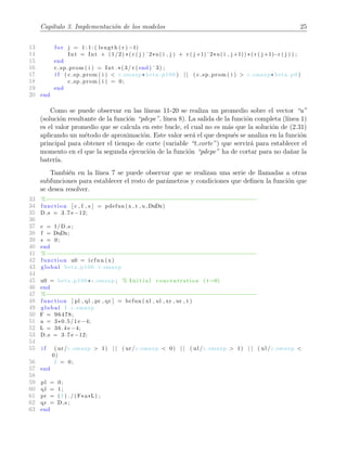 Cap´ıtulo 3. Implementaci´on de los modelos 25
13 f or j = 1 : 1 : ( length ( r ) −1)
14 Int = Int + (1/2) *( r ( j ) ˆ2*u( i , j ) + r ( j +1)ˆ2*u( i , j +1)) *( r ( j +1)−r ( j ) ) ;
15 end
16 c sp prom ( i ) = Int .*(3/ r ( end ) ˆ3) ;
17 i f ( c sp prom ( i ) < c smaxp* beta p100 ) | | ( c sp prom ( i ) > c smaxp* beta p0 )
18 c sp prom ( i ) = 0;
19 end
20 end
Como se puede observar en las l´ıneas 11-20 se realiza un promedio sobre el vector “u”
(soluci´on resultante de la funci´on “pdepe”, l´ınea 8). La salida de la funci´on completa (l´ınea 1)
es el valor promedio que se calcula en este bucle, el cual no es m´as que la soluci´on de (2.31)
aplicando un m´etodo de aproximaci´on. Este valor ser´a el que despu´es se analiza en la funci´on
principal para obtener el tiempo de corte (variable “t corte”) que servir´a para establecer el
momento en el que la segunda ejecuci´on de la funci´on “pdepe” ha de cortar para no da˜nar la
bater´ıa.
Tambi´en en la l´ınea 7 se puede observar que se realizan una serie de llamadas a otras
subfunciones para establecer el resto de par´ametros y condiciones que deﬁnen la funci´on que
se desea resolver.
33 %−−−−−−−−−−−−−−−−−−−−−−−−−−−−−−−−−−−−−−−−−−−−−−−−−−−−−−−−−−−−−−
34 function [ c , f , s ] = pdefun (x , t , u ,DuDx)
35 D s = 3.7 e −12;
36
37 c = 1/D s ;
38 f = DuDx;
39 s = 0;
40 end
41 %−−−−−−−−−−−−−−−−−−−−−−−−−−−−−−−−−−−−−−−−−−−−−−−−−−−−−−−−−−−−−−
42 function u0 = icfun (x)
43 global beta p100 c smaxp
44
45 u0 = beta p100 *c smaxp ; % I n i t i a l concentration ( t=0)
46 end
47 %−−−−−−−−−−−−−−−−−−−−−−−−−−−−−−−−−−−−−−−−−−−−−−−−−−−−−−−−−−−−−−
48 function [ pl , ql , pr , qr ] = bcfun ( xl , ul , xr , ur , t )
49 global I c smaxp
50 F = 96478;
51 a = 3*0.5/1 e −4;
52 L = 36.4 e −4;
53 D s = 3.7 e −12;
54
55 i f ( ur/c smaxp > 1) | | ( ur/c smaxp < 0) | | ( ul /c smaxp > 1) | | ( ul /c smaxp <
0)
56 I = 0;
57 end
58
59 pl = 0;
60 ql = 1;
61 pr = ( I ) . / (F*a*L) ;
62 qr = D s ;
63 end
 