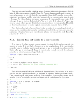 26 3.1. C´odigo de implementaci´on del SPM
Esta concentraci´on inicial se establece para el electrodo positivo en una descarga desde la
celda de litio completamente cargada (l´ınea 45). Como se ha mencionado anteriormente, no
se corta la corriente en este c´alculo de la concentraci´on (l´ıneas 55-57), en ellas lo que se hace
es proteger la celda ante posibles variaciones bruscas de la corriente para altas tasas de carga
o descarga. Por ello, se limitan los valores instant´aneos de concentraci´on en el centro de la
esfera por la que se modela el electrodo (“ul”) y en el radio de la misma (“ur”) para que
estos no tomen valores que por deﬁnici´on de concentraci´on no les corresponden. El an´alisis
de el corte de la corriente se realiza seg´un la concentraci´on promedio (l´ıneas 17-19).
Para el electrodo negativo la creaci´on del c´odigo se realiza de forma an´aloga, teniendo en
cuenta que las condiciones iniciales y las condiciones de corte de la corriente dependen de los
par´ametros estequiom´etricos y de concentraci´on m´axima correspondientes en la Tabla III.I
para este otro electrodo.
3.1.3. Funci´on ﬁnal del c´alculo de la concentraci´on
Si se observa el c´odigo presente en esta segunda ejecuci´on, la diferencia se aprecia con
respecto al c´odigo de la secci´on 3.1.2 en que ya no hay ning´un c´alculo de la concentraci´on
promedio como se realizaba anteriormente porque lo que se pretend´ıa con ello es que los
l´ımites a los que la bater´ıa puede llegar de concentraci´on en cada electrodo dependan del
promedio en todo el volumen de la part´ıcula [4].
1 function [ c sp ] = concentration p ( r , t )
2
3 m = 2;
4 x=r ;
5
6 s o l = pdepe (m, @pdefun , @icfun , @bcfun , x , t ) ;
7 u = s o l ( : , : , 1 ) ; % Extract the f i r s t solution component as u
8
9 c sp = u ;
Esta primera parte del c´odigo se mantiene de la misma forma. Sin embargo, es en la sub-
funci´on “@bcfun”, la correspondiente a la condici´on de contorno, donde se realiza el cambio.
Pues, como se puede observar en las l´ıneas 47-49, cuando el tiempo se hace mayor que la
variable “t corte” se corta la corriente que llega o sale de cualquiera de los electrodos.
27 %−−−−−−−−−−−−−−−−−−−−−−−−−−−−−−−−−−−−−−−−−−−−−−−−−−−−−−−−−−−−−−
28 function [ c , f , s ] = pdefun (x , t , u ,DuDx)
29 D s = 3.7 e −12;
30
31 c = 1/D s ;
32 f = DuDx;
33 s = 0;
34 %−−−−−−−−−−−−−−−−−−−−−−−−−−−−−−−−−−−−−−−−−−−−−−−−−−−−−−−−−−−−−−
35 function u0 = icfun (x)
36 global beta p100 c smaxp
37
38 u0 = beta p100 *c smaxp ; % I n i t i a l concentration ( t=0)
 