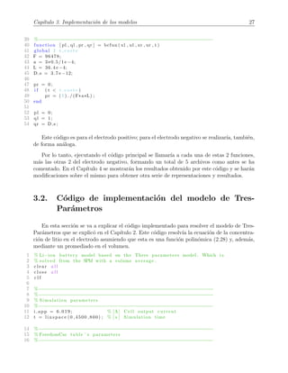 Cap´ıtulo 3. Implementaci´on de los modelos 27
39 %−−−−−−−−−−−−−−−−−−−−−−−−−−−−−−−−−−−−−−−−−−−−−−−−−−−−−−−−−−−−−−
40 function [ pl , ql , pr , qr ] = bcfun ( xl , ul , xr , ur , t )
41 global I t c o r t e
42 F = 96478;
43 a = 3*0.5/1 e −4;
44 L = 36.4 e −4;
45 D s = 3.7 e −12;
46
47 pr = 0;
48 i f ( t < t c o r t e )
49 pr = ( I ) . / (F*a*L) ;
50 end
51
52 pl = 0;
53 ql = 1;
54 qr = D s ;
Este c´odigo es para el electrodo positivo; para el electrodo negativo se realizar´ıa, tambi´en,
de forma an´aloga.
Por lo tanto, ejecutando el c´odigo principal se llamar´ıa a cada una de estas 2 funciones,
m´as las otras 2 del electrodo negativo, formando un total de 5 archivos como antes se ha
comentado. En el Cap´ıtulo 4 se mostrar´an los resultados obtenido por este c´odigo y se har´an
modiﬁcaciones sobre el mismo para obtener otra serie de representaciones y resultados.
3.2. C´odigo de implementaci´on del modelo de Tres-
Par´ametros
En esta secci´on se va a explicar el c´odigo implementado para resolver el modelo de Tres-
Par´ametros que se explic´o en el Cap´ıtulo 2. Este c´odigo resolv´ıa la ecuaci´on de la concentra-
ci´on de litio en el electrodo asumiendo que esta es una funci´on polin´omica (2.28) y, adem´as,
mediante un promediado en el volumen.
1 % Li−ion battery model based on the Three parameters model . Which i s
2 % solved from the SPM with a volume average .
3 c l e a r a l l
4 c l o s e a l l
5 c l f
6
7 %−−−−−−−−−−−−−−−−−−−−−−−−−−−−−−−−−−−−−−−−−−−−−−−−−−−−−−−−−−−−−−
8 %−−−−−−−−−−−−−−−−−−−−−−−−−−−−−−−−−−−−−−−−−−−−−−−−−−−−−−−−−−−−−−
9 % Simulation parameters
10 %−−−−−−−−−−−−−−−−−−−−−−−−−−−−−−−−−−−−−−−−−−−−−−−−−−−−−−−−−−−−−−
11 i app = 6.019; % [A] Cell output current
12 t = linspace (0 ,4500 ,800) ; % [ s ] Simulation time
14 %−−−−−−−−−−−−−−−−−−−−−−−−−−−−−−−−−−−−−−−−−−−−−−−−−−−−−−−−−−−−−−
15 % FreedomCar table ’ s parameters
16 %−−−−−−−−−−−−−−−−−−−−−−−−−−−−−−−−−−−−−−−−−−−−−−−−−−−−−−−−−−−−−−
 