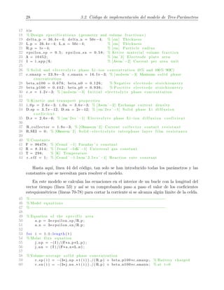 28 3.2. C´odigo de implementaci´on del modelo de Tres-Par´ametros
17 t i c
18 % Design s p e c i f i c a t i o n s ( geometry and volume f r a c t i o n s )
19 delta p = 36.4 e −4; delta n = 50e −4; % [cm] Thickness
20 L p = 36.4 e −4; L n = 50e −4; % [cm] Thickness
21 R p = 1e −4; % [cm] P a r t i c l e radius
22 e p s i l o n s p = 0 . 5 ; e p s i l o n s n = 0 . 5 8 ; % Active material volume f r a c t i o n
23 A = 10452; % [cmˆ2] Electrode plate area
24 I = i app /A; % [A*cmˆ−2] Current per area unit
25
26 % Solid and e l e c t r o l y t e phase Li−ion concentration (0 % and 100 % SOC)
27 c smaxp = 23.9 e −3; c smaxn = 16.1 e −3; % [ mol*cmˆ−3] Maximum s o l i d phase
concentration
28 beta n100 = 0.676; beta n0 = 0.126; % Negative e l ec t r o d e stoichiometry
29 beta p100 = 0.442; beta p0 = 0.936; % Positive el e c t r od e stoichiometry
30 c e = 1.2 e −3; % [ mol*cmˆ−3] I n i t i a l e l e c t r o l y t e phase concentration
31
32 % Kinetic and transport pr op er ti e s
33 i 0p = 2.6 e −3; i 0n = 3.6 e −3; % [A*cmˆ−2] Exchange current density
34 D sp = 3.7 e −12; D sn = 2e −12; % [cmˆ2* s ˆ−1] Solid phase Li d i f f u s i o n
c o e f i c i e n t
35 D e = 2.6 e −6; % [cmˆ2* s ˆ−1] E l e c t r o l y t e phase Li−ion d i f f u s i o n c o e f i c i e n t
36
37 R c o l l e c t o r = 1.9 e −3; % [Ohms*cmˆ2] Current c o l l e c t o r contact r e s i s t a n t
38 R SEI = 0; % [Ohm*cmˆ2] Solid−e l e c t r o l y t e interphase layer film r e s i s t a n c e
39
40 % Constants
41 F = 96478; % [C*molˆ−1] Faraday ’ s constant
42 R = 8.314; % [ J*molˆ−1*Kˆ−1] Universal gas constant
43 T = 298; % [K] Temperature
44 r e f f = 1; % [C*molˆ−1.5*cmˆ2.5* s ˆ−1] Reaction rate constant
Hasta aqu´ı, l´ınea 44 del c´odigo, tan solo se han introducido todas los par´ametros y las
constantes que se necesitan para resolver el modelo.
En este modelo se calculan las ecuaciones en el interior de un bucle con la longitud del
vector tiempo (l´ınea 53) y as´ı se va comprobando paso a paso el valor de los coeﬁcientes
estequiom´etricos (l´ıneas 70-78) para cortar la corriente si se alcanza alg´un l´ımite de la celda.
45 %−−−−−−−−−−−−−−−−−−−−−−−−−−−−−−−−−−−−−−−−−−−−−−−−−−−−−−−−−−−−−−
46 % Model equations
47 %−−−−−−−−−−−−−−−−−−−−−−−−−−−−−−−−−−−−−−−−−−−−−−−−−−−−−−−−−−−−−−
48
49 % Equation of the s p e c i f i c area
50 a p = 3* e p s i l o n s p /R p ;
51 a n = 3* e p s i l o n s n /R p ;
52
53 f or i = 1 : 1 : length ( t )
54 % Molar flux equation
55 j np = −(I ) /(F*a p*L p ) ;
56 j nn = ( I ) /(F*a n*L n ) ;
57
58 % Volume−average s o l i d phase concentration
59 c sp ( i ) = −(3* j np .* t ( i ) ) . / ( R p) + beta p100 *c smaxp ; % Battery charged
60 c sn ( i ) = −(3* j nn .* t ( i ) ) . / ( R p) + beta n100 *c smaxn ; % at t=0
 