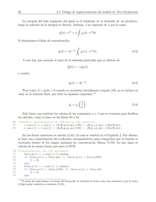 30 3.2. C´odigo de implementaci´on del modelo de Tres-Par´ametros
La integral del lado izquierdo del igual es el resultado de la derivada de un producto,
luego la soluci´on de la integral es directa. Adem´as, β no depende de t, por lo tanto
¯qs(t) · eαt
= β jn(t) · eαt
dt.
Si despejamos el ﬂujo de concentraci´on,
¯qs(t) = βe−αt
t
0
jn(τ) · eατ
dτ. (3.2)
A esto hay que sumarle el valor de la soluci´on particular que se obtiene de
¯qs(t) = −α¯qs(t),
y resulta
¯qs(t) = Ae−αt
. (3.3)
Pero como A = ¯qs(0) = 0 cuando se encuentra inicialmente cargada [16], no se incluye su
valor en la soluci´on ﬁnal, que tiene la siguiente expresi´on 13
¯qs = jn
β
α
. (3.4)
Solo basta con sustituir los valores de las constantes α y β que se tomaron para facilitar
los c´alculos, como se hace en las l´ıneas 63 y 64.
66 % Surface concentration of lithium in the p a r t i c l e s
67 c ssp ( i ) = c sp ( i ) + (8*R p* q sp ) /(35) − (R p .* j np ) ./(35* D sp ) ;
68 c ssn ( i ) = c sn ( i ) + (8*R p* q sn ) /(35) − (R p .* j nn ) ./(35* D sn ) ;
En las l´ıneas anteriores se calcula (2.44), la cual se resolvi´o en el Cap´ıtulo 2. Por ´ultimo,
se hace una comprobaci´on del coeﬁciente estequiom´etrico para comprobar que la bater´ıa se
encuentra dentro de los rangos m´aximos de concentraci´on (l´ıneas 71-78). Lo que sigue se
calcula de la misma forma que para el SPM.
70 % Stoichiometry fo r the p o t e n t i a l
71 beta p ( i ) = c ssp ( i ) ./ c smaxp ;
72 i f ( beta p ( i ) > beta p0 ) | | ( beta p ( i ) < beta p100 )
73 I = 0;
74 end
75 beta n ( i ) = c ssn ( i ) ./ c smaxn ;
76 i f ( beta n ( i ) > beta n100 ) | | ( beta n ( i ) < beta n0 )
77 I = 0;
78 end
13
A pesar de mencionarse a lo largo del desarrollo, la corriente se toma como una constante y por lo tanto
el ﬂujo molar tambi´en es constante (2.18).
 