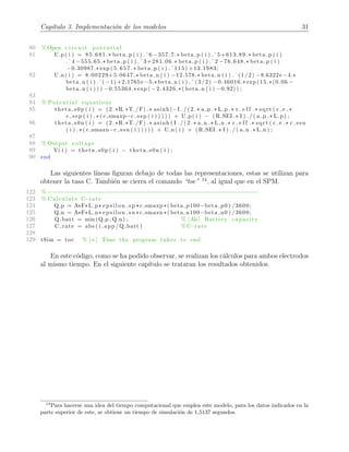 Cap´ıtulo 3. Implementaci´on de los modelos 31
80 % Open c i r c u i t p o t e n t i a l
81 U p( i ) = 85.681.* beta p ( i ) .ˆ6 −357.7.* beta p ( i ) .ˆ5+613.89.* beta p ( i )
.ˆ4 −555.65.* beta p ( i ) .ˆ3+281.06.* beta p ( i ) .ˆ2 −76.648.* beta p ( i )
−0.30987.* exp (5 . 65 7 . * beta p ( i ) .ˆ115) +13.1983;
82 U n( i ) = 8.00229+5.0647.* beta n ( i ) −12.578.* beta n ( i ) .ˆ(1/2) −8.6322e −4.*
beta n ( i ) .ˆ( −1) +2.1765e −5.* beta n ( i ) .ˆ(3/2) −0.46016.* exp (15.*(0.06 −
beta n ( i ) ) ) −0.55364.* exp ( −2.4326.*( beta n ( i ) −0.92) ) ;
83
84 % Potential equations
85 theta s0p ( i ) = (2.*R.*T./F) .* asinh(−I . / ( 2 . * a p .* L p .* r e f f .* sqrt ( c e .*
c ssp ( i ) . * ( c smaxp−c ssp ( i ) ) ) ) ) + U p( i ) − ( R SEI .* I ) . / ( a p .* L p ) ;
86 theta s0n ( i ) = (2.*R.*T./F) .* asinh ( I . / ( 2 . * a n .* L n .* r e f f .* sqrt ( c e .* c ssn
( i ) . * ( c smaxn−c ssn ( i ) ) ) ) ) + U n( i ) + ( R SEI .* I ) . / ( a n .* L n ) ;
87
88 % Output voltage
89 V( i ) = theta s0p ( i ) − theta s0n ( i ) ;
90 end
Las siguientes l´ıneas ﬁguran debajo de todas las representaciones, estas se utilizan para
obtener la tasa C. Tambi´en se cierra el comando “toc” 14
, al igual que en el SPM.
122 %−−−−−−−−−−−−−−−−−−−−−−−−−−−−−−−−−−−−−−−−−−−−−−−−−−−−−−−−−−−−−−
123 % Calculate C−rate
124 Q p = A*F*L p* e p s i l o n s p *c smaxp *( beta p100−beta p0 ) /3600;
125 Q n = A*F*L n* e p s i l o n s n *c smaxn *( beta n100−beta n0 ) /3600;
126 Q batt = min(Q p , Q n) ; % [Ah] Battery capacity
127 C rate = abs ( i app /Q batt ) % C−rate
128
129 tSim = toc % [ s ] Time the program takes to end
En este c´odigo, como se ha podido observar, se realizan los c´alculos para ambos electrodos
al mismo tiempo. En el siguiente cap´ıtulo se trataran los resultados obtenidos.
14
Para hacerse una idea del tiempo computacional que emplea este modelo, para los datos indicados en la
parte superior de este, se obtiene un tiempo de simulaci´on de 1,5137 segundos.
 