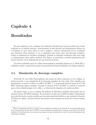 Cap´ıtulo 4
Resultados
En este cap´ıtulo se van a analizar los resultados obtenidos por los dos modelos que se han
realizado en el cap´ıtulo anterior. Anteriormente se han descrito sus fundamentos te´oricos en
el Cap´ıtulo 2 y por tanto ahora se van a explicar y obtener informaci´on de los resultados
que muestran. Para empezar, se va a comprobar qu´e ocurre para una descarga completa,
donde se simular´an los modelos estudiados. Adem´as se incluir´an resultados para una carga
y comparaciones entre ambos modelos. Por ´ultimo, se proceder´a a estudiar par´ametros que
tienen relaci´on con la degradaci´on de una bater´ıa de Li-ion.
Los datos utilizados para las celdas electroqu´ımicas simuladas ﬁguran en la Tabla III.I y
cualquier cambio o aportaci´on propia se mencionar´a de forma detallada en el c´odigo explicado.
4.1. Simulaci´on de descarga completa
Partiendo de una celda electroqu´ımica que posea los datos expuestos en los c´odigos, se
puede proceder a una simulaci´on de la descarga completa de esta celda. Esto signiﬁca que
inicialmente se posee la celda a un 100 % del SOC 15
y se pretende llevarla hasta un 0 % del
SOC utilizando ambos modelos. Cuando se alcanza el 0 % del SOC se cortar´a la corriente
para evitar sobredescargas en la celda y se observar´a la respuesta de ambos modelos.
En primer lugar, se van a analizar las gr´aﬁcas de diferentes variables interesantes que se
pueden obtener del SPM realizado. Es necesario recordar que el SPM establece b´asicamente
que cada electrodo se puede modelar por una ´unica part´ıcula esf´erica y que, adem´as, la funci´on
de Matlab “pdepe” permite obtener una matriz cuyos tama˜nos son los de los vectores tiempo
y radio.
15
Esto es importante tenerlo en cuenta en las condiciones iniciales de la soluci´on de la ecuaci´on diferencial
de la concentraci´on de litio para el SPM y en las condiciones iniciales que se suman en las l´ıneas 59 y 60 del
modelo de Tres-Par´ametros, ya que para una carga en la que inicialmente se tiene la bater´ıa descargada estas
condiciones cambian.
33
 