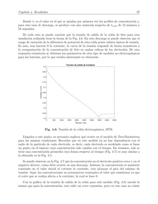 Cap´ıtulo 4. Resultados 37
Donde t1 es el valor en el que se igualan por primera vez los perﬁles de concentraci´on y,
para esta tasa de descarga, se produce con una variaci´on respecto de tcorte de 12 minutos y
58 segundos.
De todo esto se puede concluir que la tensi´on de salida de la celda de litio para esta
simulaci´on realizada tiene la forma de la Fig. 4.6. En esta descarga se puede observar que el
rango de variaci´on de la diferencia de potencial de esta celda posee valores t´ıpicos de tensi´on.
Es m´as, tras hacerse 0 la corriente, la curva de la tensi´on responde de forma transitoria a
la reorganizaci´on de la concentraci´on de litio en ambas esferas de los electrodos. De esta
respuesta transitoria se obtienen los par´ametros de otro tipo de modelos no electroqu´ımicos
para las bater´ıas, por lo que resulta interesante su obtenci´on.
Fig. 4.6: Tensi´on de la celda electroqu´ımica, SPM.
Llegados a este punto, es necesario explicar qu´e ocurre en el modelo de Tres-Par´ametros
para las mismas condiciones. Recordar que en este modelo ya no hay dependencia con el
radio de la part´ıcula de cada electrodo, es decir, cada electrodo es modelado como si fuese
un punto en el espacio cuya concentraci´on solo cambia con el tiempo. En resumen, solo se
tiene una concentraci´on promedio cuya forma respecto al tiempo (Fig. 4.7) es muy similar a
la obtenida en la Fig. 4.5.
Se puede observar en la Fig. 4.7 que la concentraci´on en el electrodo positivo crece y en el
negativo decrece, como debe ocurrir en una descarga. Adem´as, la concentraci´on se mantiene
constante en el valor inicial al cortarse la corriente, tras alcanzar el pico del m´ınimo de
tensi´on. Aqu´ı, las concentraciones no permanecen constantes al valor que mantienen ya que
el corte que se realiza afecta a la corriente, la cual se hace 0.
Con la gr´aﬁca de la tensi´on de salida de la celda para este modelo (Fig. 4.8) sucede lo
mismo que para la concentraci´on; esta sufre un corte repentino, pero en este caso no existe
 
