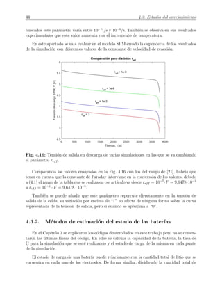 44 4.3. Estudio del envejecimiento
buscados este par´ametro var´ıa entre 10−11
/s y 10−8
/s. Tambi´en se observa en sus resultados
experimentales que este valor aumenta con el incremento de temperatura.
En este apartado se va a evaluar en el modelo SPM creado la dependecia de los resultados
de la simulaci´on con diferentes valores de la constante de velocidad de reacci´on.
Fig. 4.16: Tensi´on de salida en descarga de varias simulaciones en las que se va cambiando
el par´ametro reff .
Comparando los valores ensayados en la Fig. 4.16 con los del rango de [21], habr´ıa que
tener en cuenta que la constante de Faraday interviene en la conversi´on de los valores, debido
a (4.1) el rango de la tabla que se realiza en ese art´ıculo va desde reff = 10−7
·F = 9,6478·10−3
a reff = 10−9
· F = 9,6478 · 10−5
.
Tambi´en se puede a˜nadir que este par´ametro repercute directamente en la tensi´on de
salida de la celda, su variaci´on por encima de “1” no afecta de ninguna forma sobre la curva
representada de la tensi´on de salida, pero si cuando se aproxima a “0”.
4.3.2. M´etodos de estimaci´on del estado de las bater´ıas
En el Cap´ıtulo 3 se explicaron los c´odigos desarrollados en este trabajo pero no se comen-
taron las ´ultimas l´ıneas del c´odigo. En ellas se calcula la capacidad de la bater´ıa, la tasa de
C para la simulaci´on que se est´e realizando y el estado de carga de la misma en cada punto
de la simulaci´on.
El estado de carga de una bater´ıa puede relacionarse con la cantidad total de litio que se
encuentra en cada uno de los electrodos. De forma similar, dividiendo la cantidad total de
 