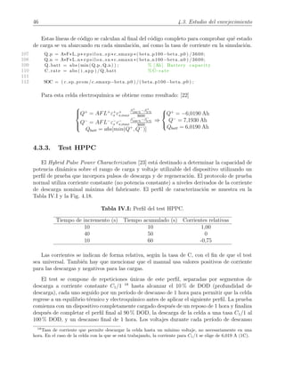 46 4.3. Estudio del envejecimiento
Estas l´ıneas de c´odigo se calculan al ﬁnal del c´odigo completo para comprobar qu´e estado
de carga se va abarcando en cada simulaci´on, as´ı como la tasa de corriente en la simulaci´on.
107 Q p = A*F*L p* e p s i l o n s p *c smaxp *( beta p100−beta p0 ) /3600;
108 Q n = A*F*L n* e p s i l o n s n *c smaxn *( beta n100−beta n0 ) /3600;
109 Q batt = abs (min(Q p , Q n) ) ; % [Ah] Battery capacity
110 C rate = abs ( i app ) /Q batt % C−rate
111
112 SOC = ( c sp prom /c smaxp−beta p0 ) /( beta p100−beta p0 ) ;
Para esta celda electroqu´ımica se obtiene como resultado: [22]



Q+
= AFL+
ε+
s c+
s,max
β+
100 %
−β+
0 %
3600
Q−
= AFL−
ε−
s c−
s,max
β−
100 %
−β−
0 %
3600
Qbatt = abs[min(Q+
, Q−
)]
⇒



Q+
= −6,0190 Ah
Q−
= 7,1930 Ah
Qbatt = 6,0190 Ah
4.3.3. Test HPPC
El Hybrid Pulse Power Characterization [23] est´a destinado a determinar la capacidad de
potencia din´amica sobre el rango de carga y voltaje utilizable del dispositivo utilizando un
perﬁl de prueba que incorpora pulsos de descarga y de regeneraci´on. El protocolo de prueba
normal utiliza corriente constante (no potencia constante) a niveles derivados de la corriente
de descarga nominal m´axima del fabricante. El perﬁl de caracterizaci´on se muestra en la
Tabla IV.I y la Fig. 4.18.
Tabla IV.I: Perﬁl del test HPPC.
Tiempo de incremento (s) Tiempo acumulado (s) Corrientes relativas
10 10 1,00
40 50 0
10 60 -0,75
Las corrientes se indican de forma relativa, seg´un la tasa de C, con el ﬁn de que el test
sea universal. Tambi´en hay que mencionar que el manual usa valores positivos de corriente
para las descargas y negativos para las cargas.
El test se compone de repeticiones ´unicas de este perﬁl, separadas por segmentos de
descarga a corriente constante C1/1 18
hasta alcanzar el 10 % de DOD (profundidad de
descarga), cada uno seguido por un per´ıodo de descanso de 1 hora para permitir que la celda
regrese a un equilibrio t´ermico y electroqu´ımico antes de aplicar el siguiente perﬁl. La prueba
comienza con un dispositivo completamente cargado despu´es de un reposo de 1 hora y ﬁnaliza
despu´es de completar el perﬁl ﬁnal al 90 % DOD, la descarga de la celda a una tasa C1/1 al
100 % DOD, y un descanso ﬁnal de 1 hora. Los voltajes durante cada per´ıodo de descanso
18
Tasa de corriente que permite descargar la celda hasta un m´ınimo voltaje, no necesariamente en una
hora. En el caso de la celda con la que se est´a trabajando, la corriente para C1/1 se elige de 6,019 A (1C).
 