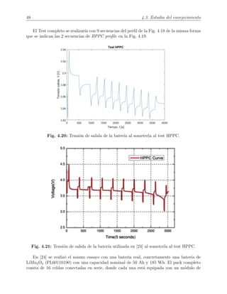 48 4.3. Estudio del envejecimiento
El Test completo se realizar´ıa con 9 secuencias del perﬁl de la Fig. 4.18 de la misma forma
que se indican las 2 secuencias de HPPC proﬁle en la Fig. 4.19.
Fig. 4.20: Tensi´on de salida de la bater´ıa al someterla al test HPPC.
Fig. 4.21: Tensi´on de salida de la bater´ıa utilizada en [24] al someterla al test HPPC.
En [24] se realiz´o el mismo ensayo con una bater´ıa real, concretamente una bater´ıa de
LiMn2O4 (PL60110190) con una capacidad nominal de 50 Ah y 185 Wh. El pack completo
consta de 16 celdas conectadas en serie, donde cada una est´a equipada con un m´odulo de
 