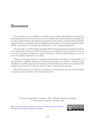 Resumen
En este proyecto se ha realizado un estudio de los modelos f´ısico-qu´ımicos que rigen los
funcionamientos de las bater´ıas de Li-ion. Se ha realizado una explicaci´on de tres modelos por
los que se puede estudiar una celda electroqu´ımica de iones de litio, partiendo desde el modelo
real de la bater´ıa y avanzando con las simpliﬁcaciones basadas en el modelo de part´ıcula ´unica
(SPM), hasta llegar a un modelo m´as simpliﬁcado y veloz computacionalmente.
Por otra parte, se ha desarrollado mediante Matlab la implementaci´on de dichos modelos
y la comparaci´on de estos con el ﬁn de caracterizar una celda de Li-ion y obtener sus curvas
de carga y descarga con diferentes tasas de corriente y distintas profundidades de ciclo, as´ı
como la respuesta transitoria de la misma.
Adem´as, se han representado y comparado los resultados aportados por cada modelo y se
han aplicado los distintos m´etodos de estimaci´on del estado de las bater´ıas. Tambi´en se han
estudiado los modelos para incluir la din´amica del electrolito y los efectos del envejecimiento
causado por un n´umero elevado de ciclos de carga y descarga de las bater´ıas.
Del estudio realizado a lo largo de este proyecto, se presentar´an una serie de conclusiones
y propuestas para el estudio de las bater´ıas de Li-ion.
© Germ´an Bravo L´opez. Granada - 2018 - Todos los derechos reservados
© Universidad de Granada. Granada - 2018
Esta obra est´a bajo una licencia Creative Commons “Reconocimiento-
NoCommercial-CompartirIgual 3.0 Espa˜na”.
VII
 