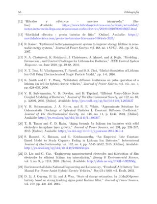 58 Bibliograf´ıa
[12] “H´ıbridos y el´ectricos - motores intrarrueda.” [On-
line]. Available: https://www.hibridosyelectricos.com/articulo/actualidad/
motor-intrarrueda-llega-ano-revolucionar-coche-electrico/20180108105908016667.html
[13] “Movilidad el´ectrica - precio bater´ıas de litio.” [Online]. Available: https://
movilidadelectrica.com/precio-las-baterias-litio-caera-100-kwh-2025/
[14] R. Kaiser, “Optimized battery-management system to improve storage lifetime in rene-
wable energy systems,” Journal of Power Sources, vol. 168, no. 1 SPEC. ISS., pp. 58–65,
2007.
[15] N. A. Chaturvedi, K. Reinhardt, J. Christensen, J. Ahmed, and A. Kojic, “Modeling ,
Estimation , and Control Challenges for Lithium-Ion Batteries,” IEEE Control System
Magazine, no. June 2010, pp. 49–68, 2010.
[16] N. T. Tran, M. Vilathgamuwa, T. Farrell, and S. S. Choi, “Matlab Simulation of Lithium
Ion Cell Using Electrochemical Single Particle Model,” pp. 1–6, 2016.
[17] K. Smith and C. Y. Wang, “Solid-state diﬀusion limitations on pulse operation of a
lithium ion cell for hybrid electric vehicles,” Journal of Power Sources, vol. 161, no. 1,
pp. 628–639, 2006.
[18] V. R. Subramanian, V. D. Diwakar, and D. Tapriyal, “Eﬃcient Macro-Micro Scale
Coupled Modeling of Batteries,” Journal of The Electrochemical Society, vol. 152, no. 10,
p. A2002, 2005. [Online]. Available: http://jes.ecsdl.org/cgi/doi/10.1149/1.2032427
[19] V. R. Subramanian, J. A. Ritter, and R. E. White, “Approximate Solutions for
Galvanostatic Discharge of Spherical Particles I. Constant Diﬀusion Coeﬃcient,”
Journal of The Electrochemical Society, vol. 148, no. 11, p. E444, 2001. [Online].
Available: http://jes.ecsdl.org/cgi/doi/10.1149/1.1409397
[20] T. R. Tanim and C. D. Rahn, “Aging formula for lithium ion batteries with solid
electrolyte interphase layer growth,” Journal of Power Sources, vol. 294, pp. 239–247,
2015. [Online]. Available: http://dx.doi.org/10.1016/j.jpowsour.2015.06.014
[21] S. Ramesh, K. Ratnam, and B. Krishnamurthy, “An Empirical Rate Constant
Based Model to Study Capacity Fading in Lithium Ion Batteries,” International
Journal of Electrochemistry, vol. 162, no. 4, pp. A545–A552, 2015. [Online]. Available:
http://jes.ecsdl.org/cgi/doi/10.1149/2.0221504jes
[22] D. Liu and G. Cao, “Engineering nanostructured electrodes and fabrication of ﬁlm
electrodes for eﬃcient lithium ion intercalation,” Energy & Environmental Science,
vol. 3, no. 9, p. 1218, 2010. [Online]. Available: http://xlink.rsc.org/?DOI=b922656g
[23] Environmental Idaho National Engineering and Laboratory, “FreedomCAR Battery Test
Manual For Power-Assist Hybrid Electric Vehicles,” Doe/Id-11069, vol. Draft, 2003.
[24] D. Li, J. Ouyang, H. Li, and J. Wan, “State of charge estimation for LiMn2O4power
battery based on strong tracking sigma point Kalman ﬁlter,” Journal of Power Sources,
vol. 279, pp. 439–449, 2015.
 