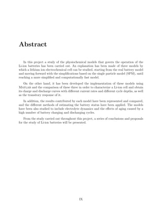Abstract
In this project a study of the physiochemical models that govern the operation of the
Li-ion batteries has been carried out. An explanation has been made of three models by
which a lithium ion electrochemical cell can be studied, starting from the real battery model
and moving forward with the simpliﬁcations based on the single particle model (SPM), until
reaching a more simpliﬁed and computationally fast model.
On the other hand, it has been developed the implementation of these models using
Matlab and the comparison of these three in order to characterize a Li-ion cell and obtain
its charge and discharge curves with diﬀerent current rates and diﬀerent cycle depths, as well
as the transitory response of it.
In addition, the results contributed by each model have been represented and compared,
and the diﬀerent methods of estimating the battery status have been applied. The models
have been also studied to include electrolyte dynamics and the eﬀects of aging caused by a
high number of battery charging and discharging cycles.
From the study carried out throughout this project, a series of conclusions and proposals
for the study of Li-ion batteries will be presented.
IX
 