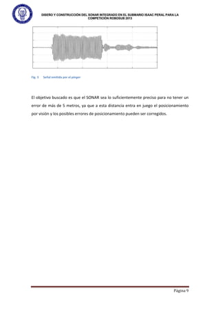 DISEÑO Y CONSTRUCCIÓN DEL SONAR INTEGRADO EN EL SUBMARIO ISAAC PERAL PARA LA
COMPETICIÓN ROBOSUB 2013
Página 9
Fig. 3 Señal emitida por el pinger
El objetivo buscado es que el SONAR sea lo suficientemente preciso para no tener un
error de más de 5 metros, ya que a esta distancia entra en juego el posicionamiento
por visión y los posibles errores de posicionamiento pueden ser corregidos.
 