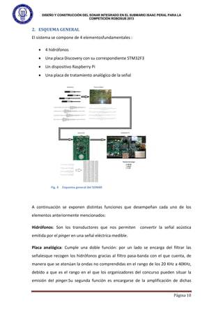 DISEÑO Y CONSTRUCCIÓN DEL SONAR INTEGRADO EN EL SUBMARIO ISAAC PERAL PARA LA
COMPETICIÓN ROBOSUB 2013
Página 10
2. ESQUEMA GENERAL
El sistema se compone de 4 elementosfundamentales :
• 4 hidrófonos
• Una placa Discovery con su correspondiente STM32F3
• Un dispositivo Raspberry Pi
• Una placa de tratamiento analógico de la señal
A continuación se exponen distintas funciones que desempeñan cada uno de los
elementos anteriormente mencionados:
Hidrófonos: Son los transductores que nos permiten convertir la señal acústica
emitida por el pinger en una señal eléctrica medible.
Placa analógica: Cumple una doble función: por un lado se encarga del filtrar las
señalesque recogen los hidrófonos gracias al filtro pasa-banda con el que cuenta, de
manera que se atenúan la ondas no comprendidas en el rango de los 20 KHz a 40KHz,
debido a que es el rango en el que los organizadores del concurso pueden situar la
emisión del pinger.Su segunda función es encargarse de la amplificación de dichas
Fig. 4 Esquema general del SONAR
 