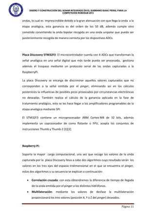 DISEÑO Y CONSTRUCCIÓN DEL SONAR INTEGRADO EN EL SUBMARIO ISAAC PERAL PARA LA
COMPETICIÓN ROBOSUB 2013
Página 11
ondas, lo cual es imprescindible debido a la gran atenuación con que llega la onda a la
etapa analógica, esta ganancia es del orden de los 50 dB, además cumple otro
cometido convirtiendo la onda bipolar recogida en una onda unipolar que pueda ser
posteriormente recogida de manera correcta por los dispositivos ADCs.
Placa Discovery STM32F3: El microcontrolador cuenta con 4 ADCs que transforman la
señal analógica en una señal digital que más tarde pueda ser procesada, gestiona
además el traspaso mediante un protocolo serial de las ondas capturadas a la
RaspberryPi.
La placa Discovery se encarga de discriminar aquellos valores capturados que no
corresponden a la señal emitida por el pinger, eliminando así en los cálculos
posteriores la influencias de posibles picos provocados por circunstancias electrónicas
no deseadas. También realiza el cálculo de la ganancia aplicada en la fase de
tratamiento analógico, esto se les hace llegar a los amplificadores programables de la
etapa analógica mediante SPI.
El STM32F3 contiene un microprocesador ARM Cortex-M4 de 32 bits, además
implementa un coprocesador de coma flotante o FPU, acepta los conjuntos de
instrucciones Thumb y Thumb-2 [1][2].
Raspberry Pi:
Soporta la mayor carga computacional, una vez que recoge los valores de la onda
capturada por la placa Discovery lleva a cabo dos algoritmos cuyo resultado serán los
valores en los tres ejes del espacio tridimensional en el que se encuentra el pinger,
estos dos algoritmos y su secuencia se explican a continuación:
• Correlación cruzada: con esta obtendremos la diferencia de tiempo de llegada
de la onda emitida por el pinger a los distintos hidrófonos.
• Multilateración: mediante los valores de desfase la multilateración
proporcionará los tres valores (posición X, Y y Z del pinger) deseados.
 
