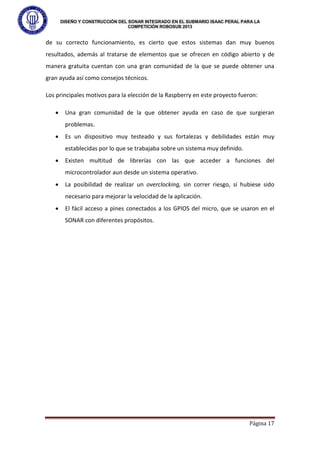 DISEÑO Y CONSTRUCCIÓN DEL SONAR INTEGRADO EN EL SUBMARIO ISAAC PERAL PARA LA
COMPETICIÓN ROBOSUB 2013
Página 17
de su correcto funcionamiento, es cierto que estos sistemas dan muy buenos
resultados, además al tratarse de elementos que se ofrecen en código abierto y de
manera gratuita cuentan con una gran comunidad de la que se puede obtener una
gran ayuda así como consejos técnicos.
Los principales motivos para la elección de la Raspberry en este proyecto fueron:
• Una gran comunidad de la que obtener ayuda en caso de que surgieran
problemas.
• Es un dispositivo muy testeado y sus fortalezas y debilidades están muy
establecidas por lo que se trabajaba sobre un sistema muy definido.
• Existen multitud de librerías con las que acceder a funciones del
microcontrolador aun desde un sistema operativo.
• La posibilidad de realizar un overclocking, sin correr riesgo, si hubiese sido
necesario para mejorar la velocidad de la aplicación.
• El fácil acceso a pines conectados a los GPIOS del micro, que se usaron en el
SONAR con diferentes propósitos.
 
