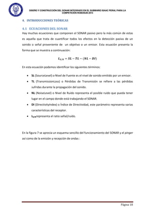 DISEÑO Y CONSTRUCCIÓN DEL SONAR INTEGRADO EN EL SUBMARIO ISAAC PERAL PARA LA
COMPETICIÓN ROBOSUB 2013
Página 18
4. INTRODUCCIONES TEÓRICAS
4.1 ECUACIONES DEL SONAR
Hay muchas ecuaciones que componen el SONAR pasivo pero la más común de estas
es aquella que trata de cuantificar todos los efectos en la detección pasiva de un
sonido o señal proveniente de un objetivo o un emisor. Esta ecuación presenta la
forma que se muestra a continuación:
𝑳𝑺/𝑵 = 𝑺𝑳 − 𝑻𝑳 − (𝑵𝑳 − 𝑫𝑰)
En esta ecuación podemos identificar los siguientes términos:
• SL (SourceLevel) o Nivel de Fuente es el nivel de sonido emitido por un emisor.
• TL (TransmissionLoss) o Pérdidas de Transmisión se refiere a las pérdidas
sufridas durante la propagación del sonido.
• NL (NoiseLevel) o Nivel de Ruido representa el posible ruido que pueda tener
lugar en el campo donde está trabajando el SONAR.
• DI (DirectivityIndex) o Índice de Directividad, este parámetro representa varias
características del receptor.
• LS/Nrepresenta el ratio señal/ruido.
En la figura 7 se aprecia un esquema sencillo del funcionamiento del SONAR y el pinger
así como de la emisión y recepción de ondas :
 