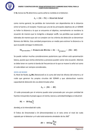 DISEÑO Y CONSTRUCCIÓN DEL SONAR INTEGRADO EN EL SUBMARIO ISAAC PERAL PARA LA
COMPETICIÓN ROBOSUB 2013
Página 21
El SL menos las TL determina cuanta señal es recibida en el detector.
𝑳𝒔 = (𝑺𝑳 − 𝑻𝑳) = 𝑵𝒊𝒗𝒆𝒍 𝒅𝒆 𝑺𝒆ñ𝒂𝒍
como norma general, las perdidas de transmisión son dependientes de la distancia
entre la fuente y el receptor. Puesto que uno de los principales objetivos de un SONAR
es hallar la distancia a la que se encuentra el objetivo, normalmente se reordena la
ecuación de manera que la incógnita a despejar seaTL. Las perdidas que pueden ser
toleradas de manera que aún se cumplan con los criterios de detección se denominan
Número de Mérito. Esta cantidad proporciona un medio para estimar la distancia a la
que se puede conseguir la detección.
𝑻𝑳𝒑𝒆𝒓𝒎𝒊𝒔𝒊𝒃𝒍𝒆𝒔 = 𝑵ú𝒎𝒆𝒓𝒐 𝒅𝒆 𝑴é𝒓𝒊𝒕𝒐 = 𝑺𝑳 − 𝑳𝑺
𝑵
𝑼𝒎𝒃𝒓𝒂𝒍
− (𝑵𝑳 − 𝑫𝑰)
Se puede realizar muchas consideraciones posteriores que refinen está aproximación
básica, puesto que ciertos elementos y procesos pueden variar esta ecuación. Además
se debe tener en cuenta la banda de frecuencias en la que se mueve la señal así como
el ruido deben ser siempre considerados.
NIVEL DE RUIDO
EL Nivel de Ruido, LNóNL (NoiseLevel) es la suma del total de efectos del entorno y el
ruido que generan los propios circuitos del SONAR y que obstaculizan nuestra
capacidad de detección de una determinada señal.
𝑳𝑁 = (𝑵𝑳 − 𝑫𝑰)
El ruido provocado por el entorno puede estar provocado por una gran cantidad de
fuentes incluyendo el propio agua o el viento, barcos y actividad biológica o industrial:
𝑵𝑳 = 𝟏𝟎 𝒍𝒐𝒈
𝑰𝒏
𝑰𝟎
dondeIn es la intensidad del ruido.
El Índice de Directividad o DI (DirectivityIndex) es el ratio entre el nivel de ruido
captado por el detector y el rudo total existente alrededor de los 360o
𝑫𝑰 = 𝟏𝟎 𝒍𝒐𝒈
𝑵𝑵𝑫
𝑵𝑫
 