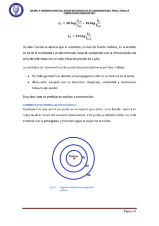 DISEÑO Y CONSTRUCCIÓN DEL SONAR INTEGRADO EN EL SUBMARIO ISAAC PERAL PARA LA
COMPETICIÓN ROBOSUB 2013
Página 23
𝑳𝑺 = 𝟏𝟎 𝒍𝒐𝒈
𝑰𝟏𝒎
𝑰𝒓𝒆𝒇
+ 𝟏𝟎 𝒍𝒐𝒈
𝑰𝑹
𝑰𝟏𝒎
𝑳𝑺 = 𝟏𝟎 𝒍𝒐𝒈
𝑰𝑹
𝑰𝒓𝒆𝒇
De esta manera se aprecia que el resultado, el nivel de fuente recibido, es la relación
en dB de la intensidad a un determinado rango R, comparado con la intensidad de una
señal de referencia con un valor eficaz de presión de 1 µPa.
Las pérdidas de transmisión están producidas principalmente por dos motivos:
• Perdidas geométricas debidas a la propagación esférica o cilíndrica de la señal.
• Atenuación causada por la absorción, disipación, viscosidad y condiciones
térmicas del medio.
Estos dos tipos de perdidas se analizan a continuación:
PERDIDAS POR PROPAGACIÓN ESFÉRICA
Consideremos que existe un punto en el espacio que actúa como fuente, emitirá en
todas las direcciones del espacio tridimensional. Este punto producirá frentes de onda
esféricas que se propagarán y crecerán según se alejen de la fuente.
Fig. 8 Diagrama explicativo propagación
esférica
 