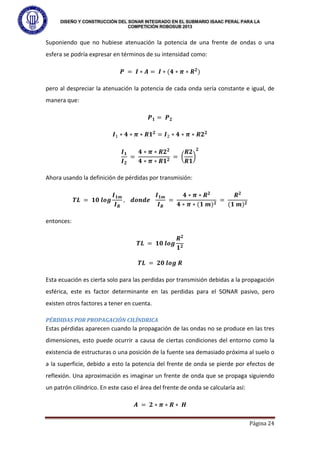 DISEÑO Y CONSTRUCCIÓN DEL SONAR INTEGRADO EN EL SUBMARIO ISAAC PERAL PARA LA
COMPETICIÓN ROBOSUB 2013
Página 24
Suponiendo que no hubiese atenuación la potencia de una frente de ondas o una
esfera se podría expresar en términos de su intensidad como:
𝑷 = 𝑰 ∗ 𝑨 = 𝑰 ∗ (𝟒 ∗ 𝝅 ∗ 𝑹𝟐
)
pero al despreciar la atenuación la potencia de cada onda sería constante e igual, de
manera que:
𝑷𝟏 = 𝑷𝟐
𝑰1 ∗ 𝟒 ∗ 𝝅 ∗ 𝑹𝟏𝟐
= 𝑰2 ∗ 𝟒 ∗ 𝝅 ∗ 𝑹𝟐𝟐
𝑰𝟏
𝑰𝟐
=
𝟒 ∗ 𝝅 ∗ 𝑹𝟐𝟐
𝟒 ∗ 𝝅 ∗ 𝑹𝟏𝟐
= �
𝑹𝟐
𝑹𝟏
�
𝟐
Ahora usando la definición de pérdidas por transmisión:
𝑻𝑳 = 𝟏𝟎 𝒍𝒐𝒈
𝑰𝟏𝒎
𝑰𝑹
, 𝒅𝒐𝒏𝒅𝒆
𝑰𝟏𝒎
𝑰𝑹
=
𝟒 ∗ 𝝅 ∗ 𝑹𝟐
𝟒 ∗ 𝝅 ∗ (𝟏 𝒎)𝟐
=
𝑹𝟐
(𝟏 𝒎)𝟐
entonces:
𝑻𝑳 = 𝟏𝟎 𝒍𝒐𝒈
𝑹𝟐
𝟏𝟐
𝑻𝑳 = 𝟐𝟎 𝒍𝒐𝒈 𝑹
Esta ecuación es cierta solo para las perdidas por transmisión debidas a la propagación
esférica, este es factor determinante en las perdidas para el SONAR pasivo, pero
existen otros factores a tener en cuenta.
PÉRDIDAS POR PROPAGACIÓN CILÍNDRICA
Estas pérdidas aparecen cuando la propagación de las ondas no se produce en las tres
dimensiones, esto puede ocurrir a causa de ciertas condiciones del entorno como la
existencia de estructuras o una posición de la fuente sea demasiado próxima al suelo o
a la superficie, debido a esto la potencia del frente de onda se pierde por efectos de
reflexión. Una aproximación es imaginar un frente de onda que se propaga siguiendo
un patrón cilíndrico. En este caso el área del frente de onda se calcularía así:
𝑨 = 𝟐 ∗ 𝝅 ∗ 𝑹 ∗ 𝑯
 