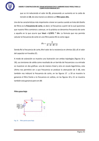 DISEÑO Y CONSTRUCCIÓN DEL SONAR INTEGRADO EN EL SUBMARIO ISAAC PERAL PARA LA
COMPETICIÓN ROBOSUB 2013
Página 36
que se irá reduciendo el valor de Z1, provocando un aumento en la caída de
tensión en Z2, de esta manera se obtiene un filtro paso alto.
Una de las características más importante a tener en cuenta cuando se trata del diseño
de filtros es la frecuencia de corte, es decir, la frecuencia a partir de la cual queremos
que nuestro filtro comience a atenuar, en la práctica se denomina frecuencia de corte
a aquella en la que ocurre que Vout = 0,7071 * Vin. La formula que nos permite
calcular la frecuencia de corte en uno filtro pasivo RC es como sigue:
𝑭𝒄 =
𝟏
𝟐 ∗ 𝝅 ∗ 𝑹 ∗ 𝑪
Siendo Fc la frecuencia de corte, R el valor de la resistencia en ohmios (Ω) y C el valor
del capacitor en Faradios (F).
A modo de aclaración se muestra una ilustración con ambas topologías (figuras 16 y
18), sus tensiones de salida como resultado de un barrido de frecuencias a su entrada
se muestran en dos gráficas: una de manera lineal y otra en escala logarítmica, esta
última nos permitirá ver a que frecuencia se produce la atenuación de 3 dB, esto
también nos indicará la frecuencia de corte, en las figuras 17 y 20 se muestra la
ganancia d filtro frente a la frecuencia en voltios, en las figuras 18 y 21 se muestra
también esta ganancia pero en dB:
Filtro paso-bajo
Fig. 15 Filtro pasivo paso-bajo
 