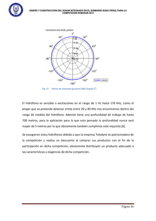 DISEÑO Y CONSTRUCCIÓN DEL SONAR INTEGRADO EN EL SUBMARIO ISAAC PERAL PARA LA
COMPETICIÓN ROBOSUB 2013
Página 46
El hidrófono es sensible a excitaciones en el rango de 1 Hz hasta 170 KHz, como el
pinger que se pretende detectar emite entre 20 y 40 KHz nos encontramos dentro del
rango de medida del hidrófono. Además tiene una profundidad de trabajo de hasta
700 metros, para la aplicación para la que esta pensada la profundidad nunca será
mayor de 5 metros por lo que obviamente también cumplimos este requisito [6].
Se escogieron estos hidrófonos debido a que la empresa Teledyne es patrocinadora de
la competición y realiza un descuento al comprar sus productos con el fin de la
participación en dicha competición, obviamente distribuyen un producto adecuado a
las características y exigencias de dicha competición.
Fig. 27 Patron de respuesta ganancia (dB) /ángulo (
o
)
 